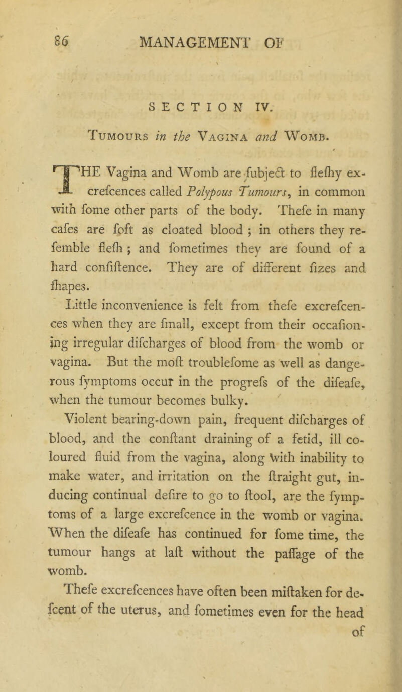 SECTION IV. Tumours in the Vagina and Womb. 4 r~]TTHE Vagina and Womb are fubject to flelhy ex- JL crefcences called Polypous Tumours, in common with fome other parts of the body. Thefe in many cafes are foft as cloated blood ; in others they re- femble flefh ; and fometimes they are found of a hard confidence. They are of different fizes and fhapes. Little inconvenience is felt from thefe excrefcen- ces when they are fmall, except from their occafion- jng irregular difcharges of blood from the womb or vagina. But the mod troublefome as well as dange- rous fymptoms occur in the progrefs of the difeafe, when the tumour becomes bulky. Violent bearing-down pain, frequent difcharges of blood, and the condant draining of a fetid, ill co- loured fluid from the vagina, along \vith inability to make water, and irritation on the draight gut, in- ducing continual defire to go to dool, are the fymp- toms of a large excrefcence in the womb or vagina. When the difeafe has continued for fome time, the tumour hangs at lad without the paffage of the womb. Thefe excrefcences have often been midaken for de- fcent of the uterus, and fometimes even for the head of