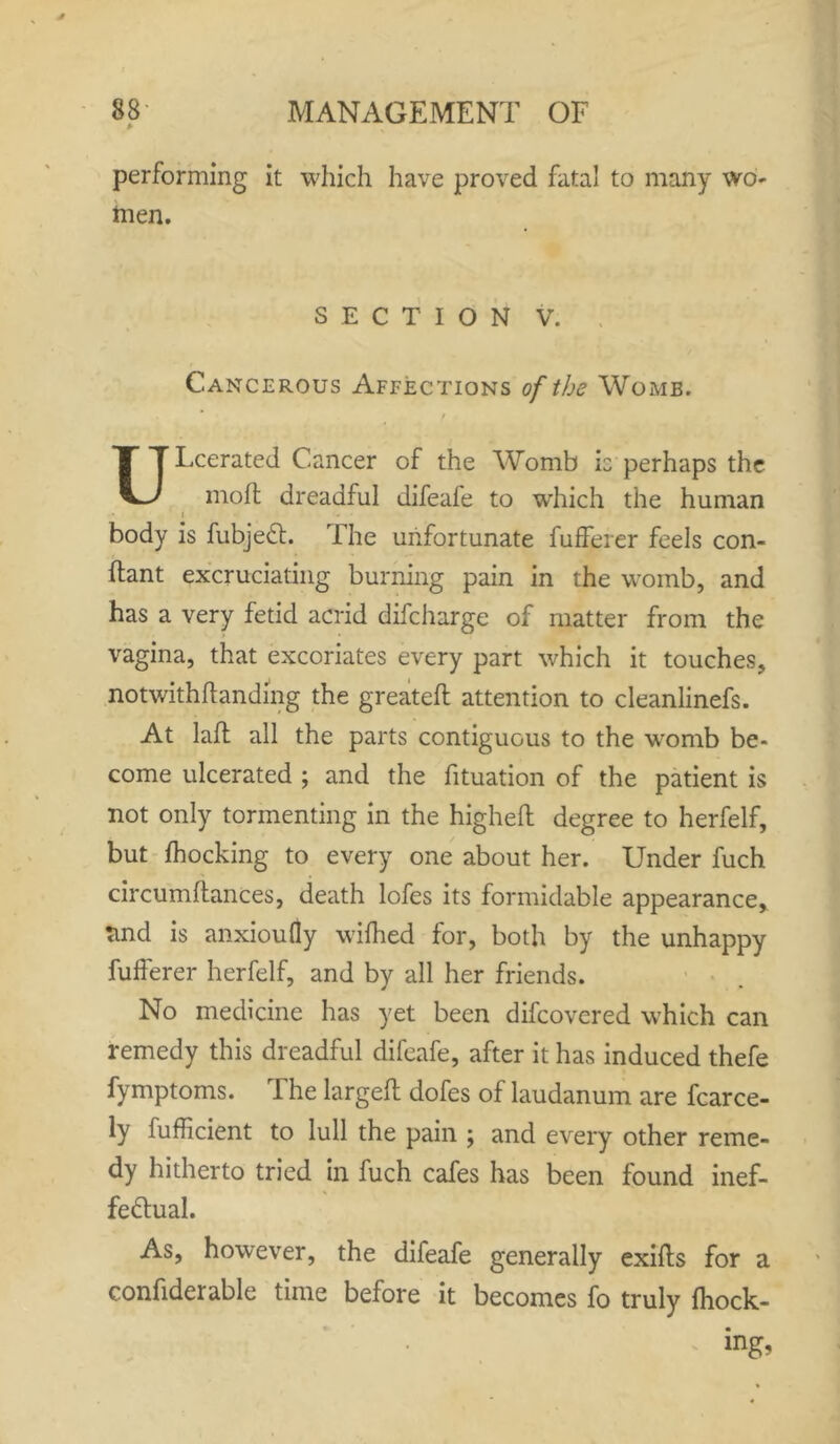 * performing it which have proved fatal to many wo- hien. SECTION V. Cancerous Affections of the Womb. t ULcerated Cancer of the Womb b perhaps the moft dreadful difeafe to which the human i * body is fubjedt. The unfortunate fufferer feels con- ftant excruciating burning pain in the womb, and has a very fetid acrid difcharge of matter from the vagina, that excoriates every part which it touches, notwithftandmg the greateft attention to cleanlinefs. At lafl all the parts contiguous to the womb be- come ulcerated ; and the fituation of the patient is not only tormenting in the higheft degree to herfelf, but Ihocking to every one about her. Under fuch circumftances, death lofes its formidable appearance, tind is anxioufly wifhed for, both by the unhappy fufferer herfelf, and by all her friends. No medicine has yet been difcovered which can remedy this dreadful difeafe, after it has induced thefe fymptoms. The largeft dofes of laudanum are fcarce- ly lufficient to lull the pain ; and every other reme- dy hitherto tried in fuch cafes has been found inef- fectual. As, however, the difeafe generally exiffs for a confiderable time before it becomes fo truly Ihock- ing>