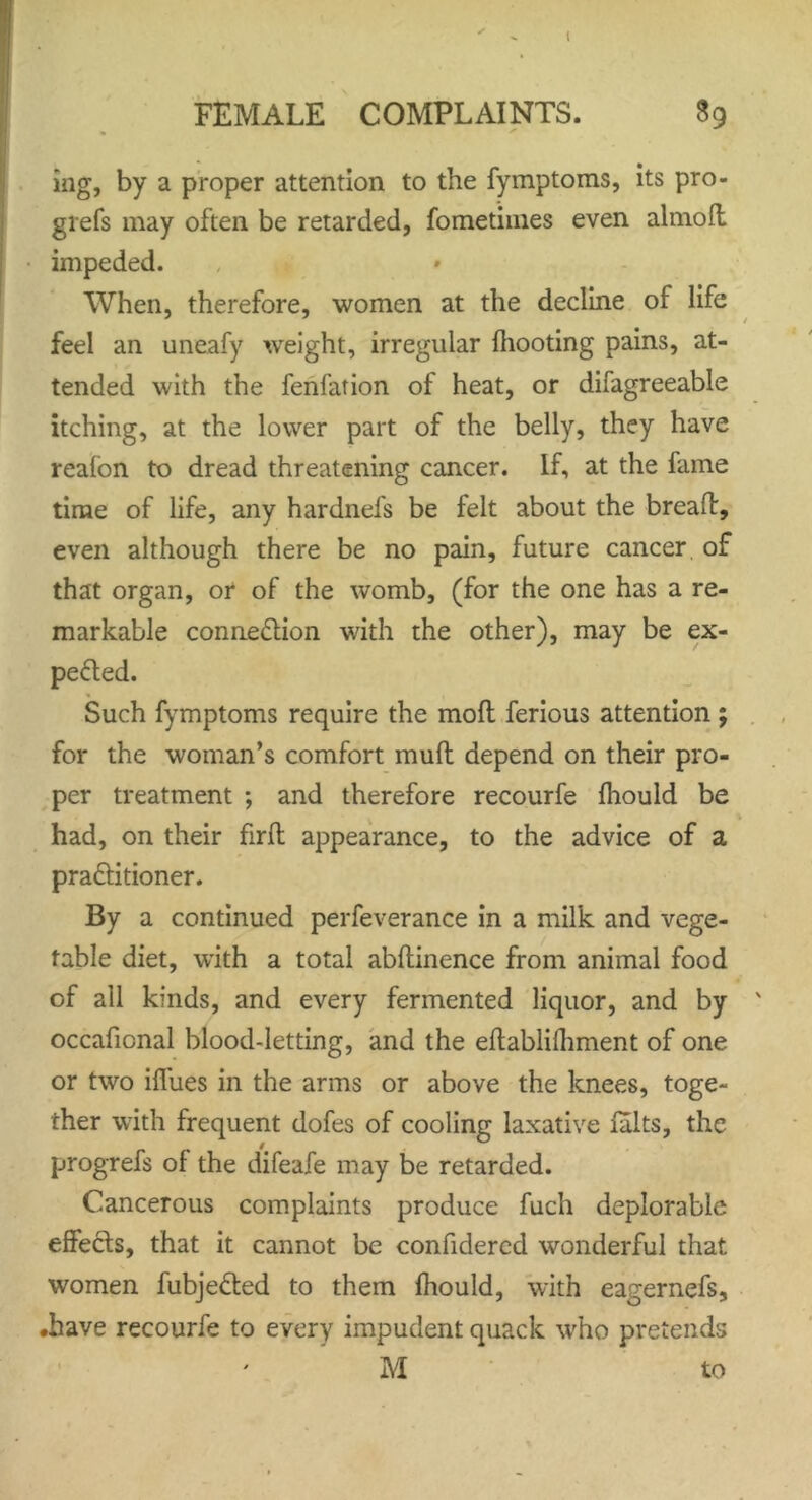 FEMALE COMPLAINTS. 89 mg, by a proper attention to the fymptoms, its pro- grefs may often be retarded, fometimes even almoft impeded. When, therefore, women at the decline of life feel an uneafy weight, irregular {hooting pains, at- tended with the fenfation of heat, or difagreeable itching, at the lower part of the belly, they have reafon to dread threatening cancer. If, at the fame time of life, any hardnefs be felt about the breaft, even although there be no pain, future cancer, of that organ, or of the womb, (for the one has a re- markable connexion with the other), may be ex- pected. Such fymptoms require the mofl ferious attention ; for the woman’s comfort muft depend on their pro- per treatment ; and therefore recourfe fhould be had, on their firft appearance, to the advice of a practitioner. By a continued perfeverance in a milk and vege- table diet, with a total abftinence from animal food of all kinds, and every fermented liquor, and by occaficnal blood-letting, and the eftablifhment of one or two iifues in the arms or above the knees, toge- ther with frequent dofes of cooling laxative lalts, the progrefs of the difeafe may be retarded. Cancerous complaints produce fuch deplorable effects, that it cannot be confidercd wonderful that women fubjeCted to them fhould, with eagernefs, •have recourfe to every impudent quack who pretends M to