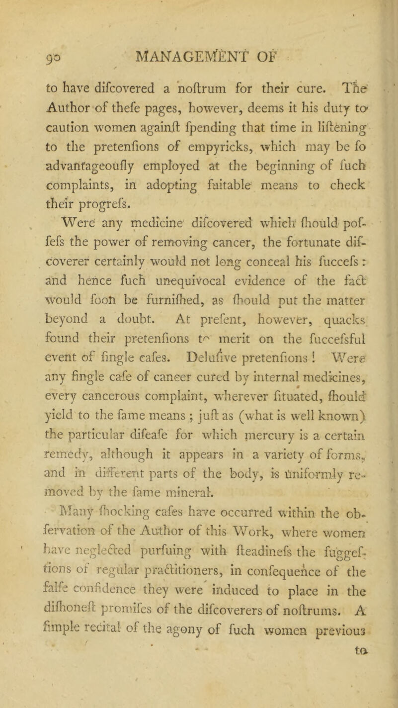 9° to have difcovered a noftrum for their cure. The Author of thefe pages, however, deems it his duty to- caution women againft fpending that time in liftening to the pretenfions of empyricks, which may be fo advanfageoufly employed at the beginning of fuch complaints, in adopting faitable means to check their progrefs. Were any medicine difcovered which fliould pof- fefs the power of removing cancer, the fortunate dif- coverer certainly would not long conceal his fuccefs: and hence fuch unequivocal evidence of the fadt would footi be furnifhed, as fhould put the matter beyond a doubt. At prefent, however, quacks found their pretenfions m merit on the fuccefsful event of fingle cafes. Delufive pretenfions ! Were any fingle cafe of cancer cured by internal medicines, every cancerous complaint, wherever fituated, fhould yield to the fame means ; juft as (what is well known) the particular difeafe for which mercury is a certain remedy, although it appears in a variety of forms., and in different parts of the body, is Uniformly re- moved by the fame mineral. Many flocking cafes have occurred within the ob« fervatkm of the Author of this Work, where women have neglected purfuing with fteadinefs the fuggef- lions of regular pra&itioners, in confcquence of the falfe confidence they were induced to place in the difhoneft promiles of the difcoverers of noftrums. A fimple recital of the agony of fuch women previous ta