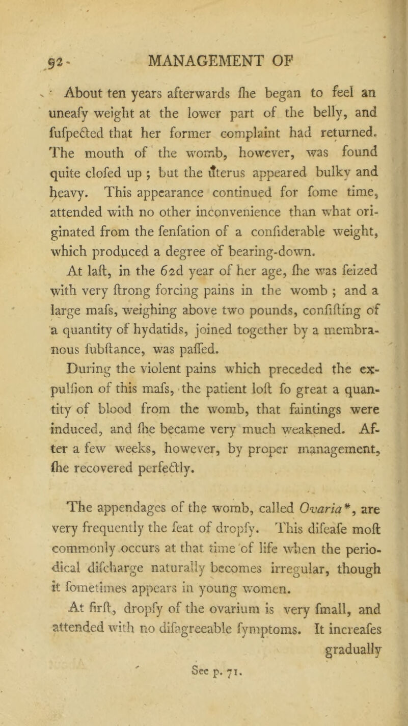 92- v ' About ten years afterwards fhe began to feel an uneafy weight at the lower part of the belly, and fufpe&ed that her former complaint had returned. The mouth of the womb, however, was found quite clofed up ; but the ifterus appeared bulky and heavy. This appearance continued for fome time, attended with no other inconvenience than what ori- ginated from the fenfation of a confiderable weight, which produced a degree of bearing-down. At lad, in the 62d year of her age, Ihe was feized with very drong forcing pains in the womb ; and a large mafs, weighing above two pounds, confiding of a quantity of hydatids, joined together by a membra- nous lubdance, was palfed. During the violent pains which preceded the ex- pulfion of this mafs, the patient loll fo great a quan- tity of blood from the womb, that faintings were induced, and file became very much weakened. Af- ter a few weeks, however, by proper management, fhe recovered perfectly. The appendages of the womb, called Ovaria*, are very frequently the feat of dropfy. This difeafe mod commonly occurs at that time of life when the perio- dical difcharge naturally becomes irregular, though it fometimes appears in young women. At fird, dropfy of the ovarium is very fmall, and attended with no difagreeable fymptoms. It increafes * gradually Sec p. 71.