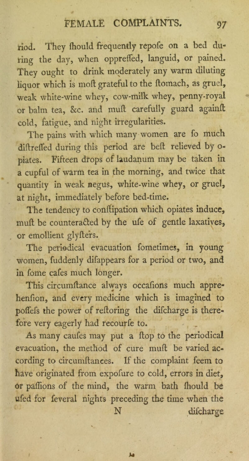 riod. They fhould frequently repofe on a bed du- ring the day, when oppreffed, languid, or pained. They ought to drink moderately any warm diluting liquor which is molt grateful to the flomach, as gruel, weak white-wine whey, cow-milk whey, penny-royal or balm tea, &c. and mull: carefully guard againfl cold, fatigue, and night irregularities. The pains with which many women are fo much diftrefled during this period are bell relieved by o- piates. Fifteen drops of laudanum may be taken in a cupful of warm tea in the morning, and twice that quantity in weak negus, white-wine whey, or gruel, at night, immediately before bed-time. The tendency to conffipation which opiates induce, mull be counteracted by the ufe of gentle laxatives, or emollient glyflers. The periodical evacuation fometimes, in young women, fuddenly difappears for a period or two, and in fome cafes much longer. This circumftance always occafions much appre- henfion, and every medicine which is imagined to poffefs the power of reftoring the difcharge is there- fore very eagerly had recourfe to. As many caufes may put a Hop to the periodical evacuation, the method of cure mull be varied ac- cording to circumftances. If the complaint feem to have originated from expofure to cold, errors in diet, or paflions of the mind, the warm bath fhould be ufed for feveral nights preceding the time when the N difcharge I