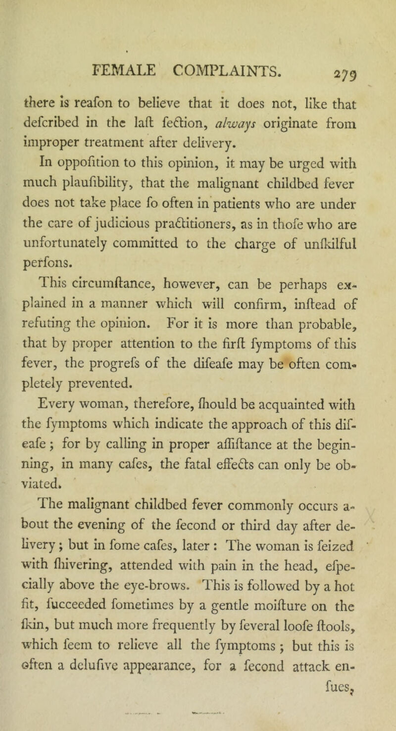 there is reafon to believe that it does not, like that defcribed in the laft feCtion, always originate from improper treatment after delivery. In oppofition to this opinion, it may be urged with much plaufibility, that the malignant childbed fever does not take place fo often in patients who are under the care of judicious practitioners, as in thofe who are unfortunately committed to the charge of unfkilful perfons. This circumftance, however, can be perhaps ex- plained in a manner which will confirm, inftead of refuting the opinion. For it is more than probable, that by proper attention to the firft fymptoms of this fever, the progrefs of the difeafe may be often com- pletely prevented. Every woman, therefore, fhould be acquainted with the fymptoms which indicate the approach of this dif- eafe ; for by calling in proper affiftance at the begin- ning, in many cafes, the fatal effe&s can only be ob- viated. The malignant childbed fever commonly occurs a- bout the evening of the fecond or third day after de- livery ; but in fome cafes, later : The woman is feized with {hivering, attended with pain in the head, efpe- cially above the eye-brows. This is followed by a hot fit, fucceeded fometimcs by a gentle moifture on the fkin, but much more frequently by feveral loofe ftools, wFich feem to relieve all the fymptoms; but this is often a dclufivc appearance, for a fecond attack en- fues?