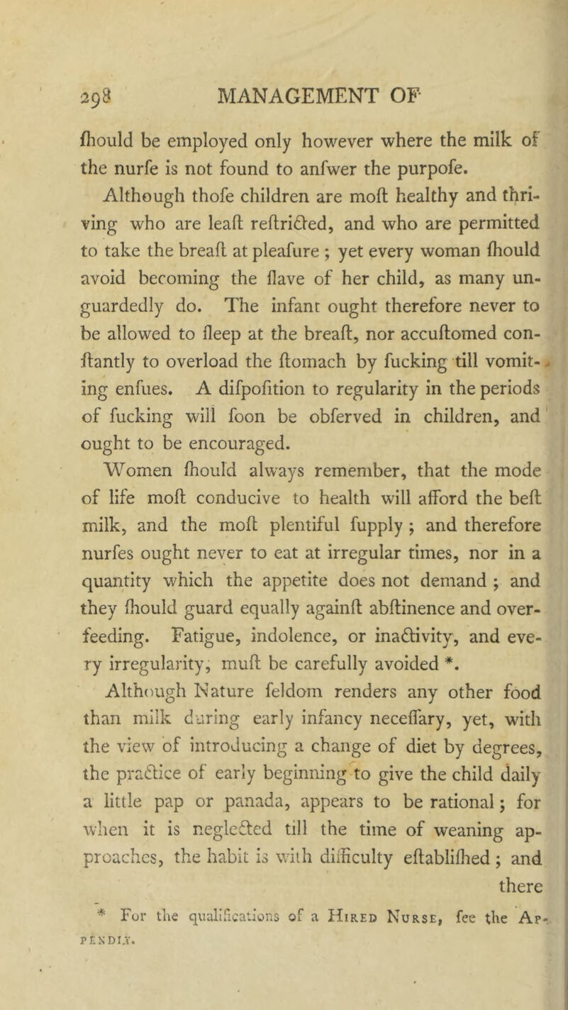 fhould be employed only however where the milk of the nurfe is not found to anfwer the purpofe. Although thofe children are mod healthy and thri- ving who are leaf! redriCted, and who are permitted to take the bread at pleafure ; yet every woman fhould avoid becoming the Have of her child, as many un- guardedly do. The infant ought therefore never to be allowed to fleep at the bread, nor accudomed con- dantly to overload the domach by fucking till vomit-, ing enfues. A difpofition to regularity in the periods of fucking will foon be obferved in children, and ought to be encouraged. Women fhould always remember, that the mode of life mod conducive to health will afford the bed milk, and the mod plentiful fupply ; and therefore nurfes ought never to eat at irregular times, nor in a quantity which the appetite does not demand ; and they fhould guard equally againd abdinence and over- feeding. Fatigue, indolence, or inactivity, and eve- ry irregularity, mud be carefully avoided *. Although Nature feldom renders any other food than milk during early infancy neceffary, yet, with the view of introducing a change of diet by degrees, the practice of early beginning to give the child daily a little pap or panada, appears to be rational; for when it is neglcCted till the time of weaning ap- proaches, the habit is with difficulty edablifhed ; and there * Fur the qualifications of a Hired Nurse, fee the Ap«. PEKDI.Y.