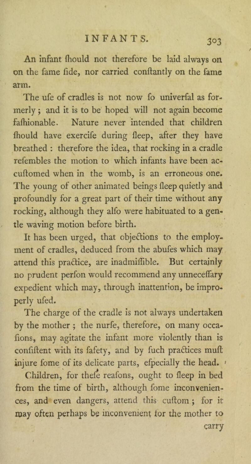 3° 3 An Infant Ihould not therefore be laid always on on the fame fide, nor carried condantly on the fame arm. The ufe of cradles is not now fo univerfal as for- merly ; and it is to be hoped will not again become falhionable. Nature never intended that children ihould have exercife during fleep, after they have breathed : therefore the idea, that rocking in a cradle refembles the motion to which infants have been ac- cudomed when in the womb, is an erroneous one. The young of other animated beings fleep quietly and profoundly for a great part of their time without any rocking, although they alfo were habituated to a gen- 1 tie waving motion before birth. It has been urged, that objections to the employ- ment of cradles, deduced from the abufes which may attend this practice, are inadmiflible. But certainly no prudent perfon would recommend any unneceflary expedient which may, through inattention, be impro- perly ufed. The charge of the cradle is not always undertaken by the mother ; the nurfe, therefore, on many occa- fions, may agitate the infant more violently than is confident with its fafety, and by fuch practices mud injure fome of its delicate parts, efpecially the head. » Children, for thele reafons, ought to fleep in bed from the time of birth, although fome inconvenien- ces, and even dangers, attend this cuflom ; for it may often perhaps be inconvenient tor the mother to carry