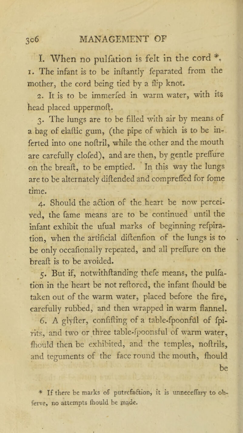 1. When no pulfation is felt in the cord 1. The infant is to be indantly feparated from the mother, the cord being tied by a flip knot. 2. It is to be immerfed in warm water, with its head placed uppermod. 3. The lungs are to be filled with air by means of a bag of elaftic gum, (the pipe of which is to be in- ferted into one nodril, while the other and the mouth are carefully clofed), and are then, by gentle preffure on the bread, to be emptied. In this way the lungs are to be alternately didended and compreffed for fome time. 4. Should the action of the heart be now percei- ved, the fame means are to be continued until the infant exhibit the ufual marks of beginning refpira- tion, when the artificial didenfion of the lungs is to be only occafionaily repeated, and all preffure on the bread is to be avoided. 5. But if, notwithdanding thefe means, the pulfa- tion in the heart be not redored, the infant fhould be taken out of the warm water, placed before the fire, carefully rubbed, and then wrapped in warm flannel. 6. A glyder, confiding of a table-fpoonful of fpi- rits, and two or three table-fpoonsful of warm water, fhould then be exhibited, and the temples, nodrils, and teguments of the face round the mouth, fhould be * If there be marks of putrefa&ion, it is unneceflary to ob- ferve, no attempts fhould be made.