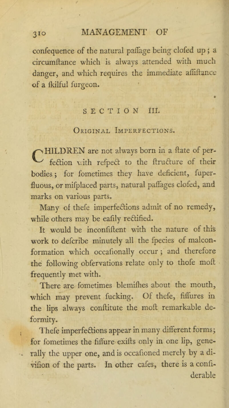 3IQ confequence of the natural paffage being clofed up ; a circumflance which is always attended with much danger, and which requires the immediate afliftance of a lkilful furgeon. SECTION III. Original Imperfections. H1LDREN are not always born in a ft ate of per- fection with refpeCt to the flruCture of their bodies; for fometimes they have deficient, fuper- fluous, or mifplaced parts, natural paffages clofed, and marks on various parts. Many of thefe imperfections admit of no remedy, while others may be eafily rectified. It would be inconfiftent with the nature of this work to defcribe minutely all the fpecies of malcon- formation w'hich occasionally occur ; and therefore the following obfervations relate only to thofe molt frequently met with. There are fometimes blemifhes about the mouth, wilich may prevent fucking. Of thefe, fiffures in the lips always conflitute the molt remarkable de- formity. Thefe imperfections appear in many different forms; for fometimes the fiflure exifts only in one lip, gene- rally the upper one, and is occafioned merely by a di- vifion of the parts. In other cafes, there is a confi- derable