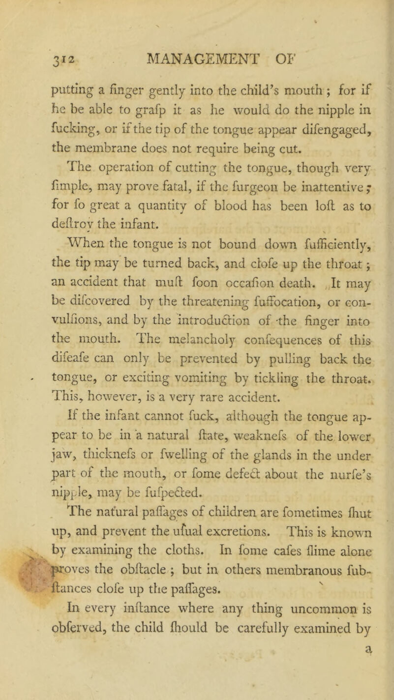 o12 putting a finger gently into the child’s mouth ; for if he be able to grafp it as he would do the nipple in fucking, or if the tip of the tongue appear difengaged, the membrane does not require being cut. The operation of cutting the tongue, though very dimple, may prove fatal, if the furgeon be inattentive ; for fo great a quantity of blood has been loft as to deflrov the infant. * ' When the tongue is not bound down fufficiently, the tip may be turned back, and clofe up the throat; an accident that mu ft foon occafion death. It may be difcovered by the threatening fuffocation, or con- vulfions, and by the introduction of -the finger into the mouth. The melancholy confequences of this difeafe can only be prevented by pulling back the tongue, or exciting vomiting by tickling the throat. This, however, is a very rare accident. If the infant cannot fuck, although the tongue ap- pear to be in a natural hate, weaknefs of the lower jaw, thicknefs or dwelling of the glands in the under part of the mouth, or fome defect about the nurfe’s nipple, may be fufpedted. The natural paffages of children are fometimes fhut up, and prevent the ufual excretions. This is known by examining the cloths. In fome cafes flime alone proves the obltacle ; but in others membranous fub- fiances clofe up the paffages. In every inflance where any thing uncommon is obferved, the child fhould be carefully examined by a