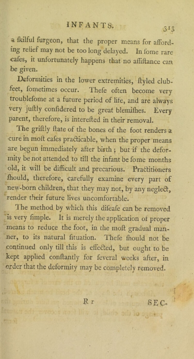 SJS a fkilful furgeon, that the proper means for afford- Ing relier may not be too long delayed. Inlome rare cafes, it unfortunately happens that no affiftance can be given. Deformities in the lower extremities, flyled club- teet, fometimes occur. Thefe often become very troublefome at a future period of life, and are always very juftly confidered to be great blemifhes. Every parent, therefore, is interefted in their removal. 1 he grifily Hate of the bones of the foot renders a cure in molt cafes practicable, when the proper means are begun immediately after birth ; but if the defor- mity be not attended to till the infant be fome months old, it will be difficult and precarious. Practitioners ffiould, therefore, carefully examine every part of new-born children, that they may not, by any neglect, 'render their future lives uncomfortable. I he method by which this difeafe can be removed is very fimple. It is merely the application of proper means to reduce the foot, in the molt gradual man- ner, to its natural fituation. Thefe ffiould not be continued only till this is effected, but ought to be kept applied conftantly for feveral weeks after, in order that the deformity may be completely removed. R r * t S E C