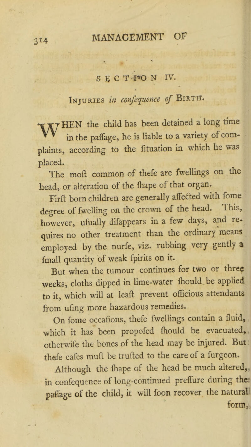 3*4 s £ c T r*O N IV. *w Injuries in confequence of Bip-tet. HEN the child has been detained a long time in the paflage, he is liable to a variety of com- plaints, according to the fituation in which he was placed. The mod common of thefe are fwellings on the head, or alteration of the fhape of that organ. Firft born children are generally affe&ed with fome degree of fwelling on the crown of the head. 1 his, however, ufually difappears in a few days, and re- quires no other treatment than the ordinary means employed by the nurfe, viz. rubbing very gently 3 imall quantity of weak fpirits on it. But when the tumour continues for two or three weeks, cloths dipped in lime-water fhould be applied to it, which will at leaft prevent officious attendants from ufing more hazardous remedies. On fome occafions, thefe fwellings contain a fluid, which it has been propofed fhould be evacuated, otherwife the bones of the head may be injured. But thefe cafes mull be traded to the care of a furgeon. Although the fhape of the head be much altered, in confequence of long-continued prefiure during the paflage of the child, it will foon recover the natural form.