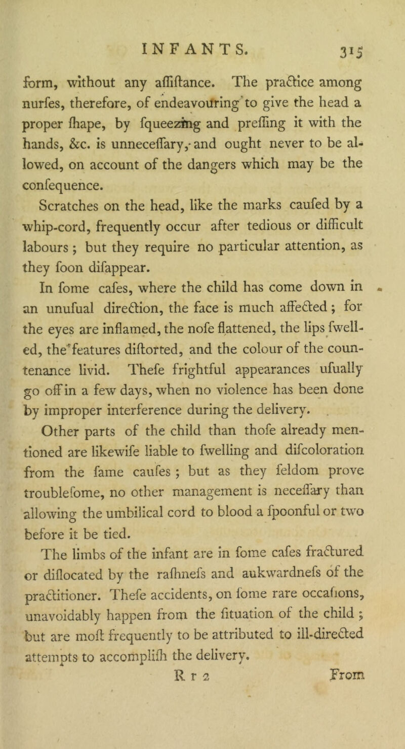 3*5 form, without any afliftance. The practice among nurfes, therefore, of endeavouring'to give the head a proper fhape, by fqueezmg and preffing it with the hands, &c. is unneceflfary,- and ought never to be al- lowed, on account of the dangers which may be the confequence. Scratches on the head, like the marks caufed by a whip-cord, frequently occur after tedious or difficult labours ; but they require no particular attention, as they foon difappear. In foine cafes, where the child has come down in • an unufual direction, the face is much affe&ed; for the eyes are inflamed, the nofe flattened, the lips fwell- ed, the'features diflorted, and the colour of the coun- tenance livid. Thefe frightful appearances ufually go off in a few days, when no violence has been done by improper interference during the delivery. Other parts of the child than thofe already men- tioned are likewife liable to fwelling and difcoloration from the fame caufes ; but as they feldom prove trouble Come, no other management is neceflary than allowing the umbilical cord to blood a fpoonful or two before it be tied. The limbs of the infant are in fome cafes fractured or diflocated by the rafhnefs and aukwardnefs of the practitioner. Thefe accidents, on fome rare occahons, unavoidably happen from the fituation of the child ; but are molt frequently to be attributed to ill-dire&ed attempts to accomplifh the delivery.