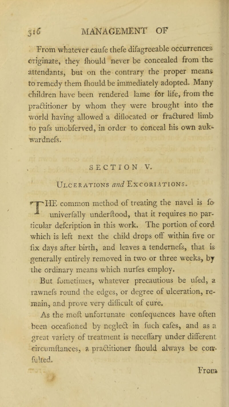 From whatever caufe thefe difagreeable occurrences originate, they fhould never be concealed from the attendants, but on the contrary the proper means to remedy them fhould be immediately adopted. Many children have been rendered lame for life, from the praftitioner by whom they were brought into the world having allowed a diilocated or fractured limb to pafs unobferved, in order to conceal his own auk- war dnefs. SECTION V. Ulcerations and Excoriations. *npHE common method of treating the navel is fo * univerfally underftood, that it requires no par- ticular defeription in this work. The portion of cord which is left next the child drops oft' within five or fix days after birth, and leaves a tendernefs, that is generally entirely removed in two or three weeks, by the ordinary means which nurfes employ. But fometimes, whatever precautious be ufed, a rawnefs round the edges, or degree of ulceration, re- main, and prove very difficult of cure. As the moft unfortunate confequences have often been occafioned by neglect in fuch cafes, and as a great variety of treatment is necefl'ary under different circumftances, a practitioner fhould always be com Fitted.