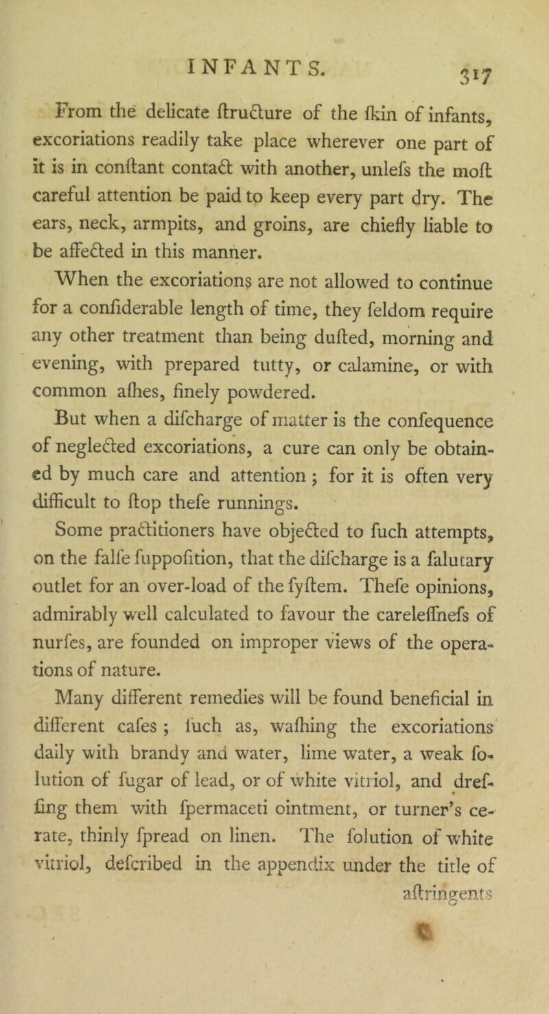 3*7 From the delicate ftru&ure of the fkin of infants, excoriations readily take place wherever one part of it is in conftant contact with another, unlefs the molt careful attention be paid to keep every part dry. The ears, neck, armpits, and groins, are chiefly liable to be affefted in this manner. When the excoriations are not allowed to continue for a confiderable length of time, they feldom require any other treatment than being dulled, morning and evening, with prepared tutty, or calamine, or with common alhes, finely powdered. But when a difcharge of matter is the confequence of neglecled excoriations, a cure can only be obtain- ed by much care and attention; for it is often very difficult to Hop thefe runnings. Some practitioners have obje&ed to fuch attempts, on the falle fuppofition, that the difcharge is a falutary outlet for an over-load of the fyltem. Thefe opinions, admirably well calculated to favour the careleflhefs of nurfes, are founded on improper views of the opera- tions of nature. Many different remedies will be found beneficial in different cafes ; luch as, waffling the excoriations daily with brandy and water, lime water, a weak fo- lution of fugar of lead, or of white vitriol, and dref* fing them with fperinaceti ointment, or turner’s ce- rate, thinly fpread on linen. The folution of white vitriol, defcribed in the appendix under the title of affringent?