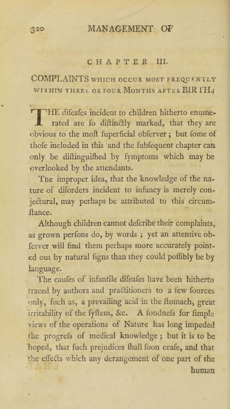 CHAPTER III. COMPLAINTS which occur most frequently WIl HIN THREE OR FOUR MONTHS AFTER BIR LH.J ''HE difeafes incident to children hitherto enume- rated are fo diftinCtly marked, that they are obvious to the mod fuperficial obferver ; but fome of thofe included in this and the fubfequent chapter can only be diftinguifhed by fymptoms which may be overlooked by the attendants. Tne improper idea, that the knowledge of the na- ture of diforders incident to infancy is merely con- jectural, may perhaps be attributed to this circum- ftance. Although children cannot defcribe their complaints, as grown perfons do, by words ; yet an attentive ob- ferver will find them perhaps more accurately point- ed out by natural figns than they could pollibly be by language. The caufes of infantile difeafes have been hitherto traced by authors and practitioners to a few fources only, fuch as, a prevailing acid in the fiiomach, great irritability of the fyltem, &c. A fondnefs for fimple views of the operations of Nature has long impeded the progrefs of medical knowledge ; but it is to be hoped, that fuch prejudices lhall foon ceafe, and that the effeCts which any derangement of one part of the human