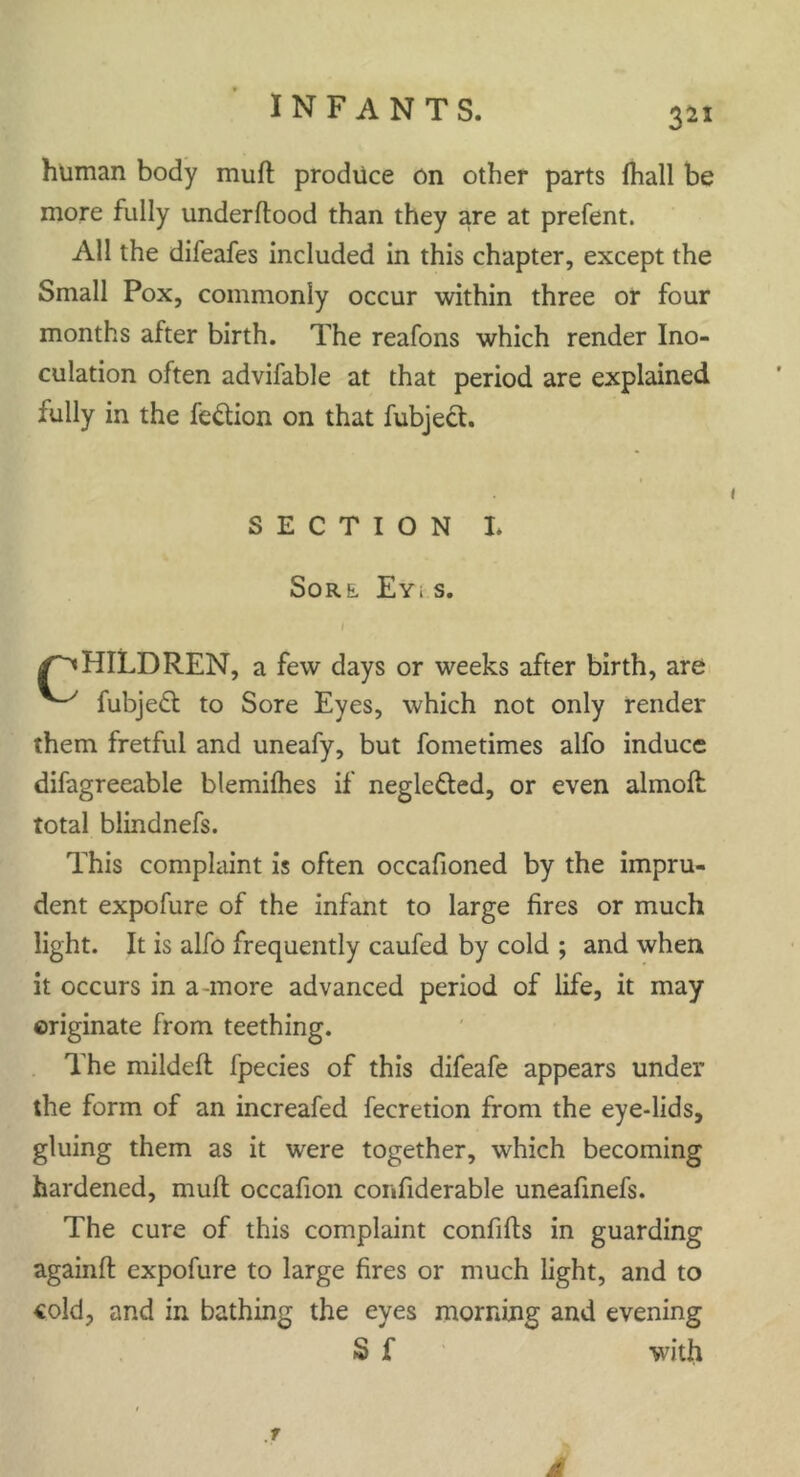 human body muft produce on other parts {hall be more fully underftood than they are at prefent. All the difeafes included in this chapter, except the Small Pox, commonly occur within three or four months after birth. The reafons which render Ino- culation often advifable at that period are explained fully in the fe&ion on that fubject. HILDREN, a few days or weeks after birth, are fubjeft to Sore Eyes, which not only render them fretful and uneafy, but foinetimes alfo induce difagreeable blemilhes if neglected, or even almoft total blindnefs. This complaint is often occafioned by the impru- dent expofure of the infant to large fires or much light. It is alfo frequently caufed by cold ; and when it occurs in a-more advanced period of life, it may originate from teething. The mildeft fpecies of this difeafe appears under the form of an increafed fecretion from the eye-lids, gluing them as it were together, which becoming hardened, muft occafion confiderable uneafinefs. The cure of this complaint confifts in guarding againft expofure to large fires or much light, and to cold, and in bathing the eyes morning and evening SECTION I. SoRL EYi S. S f with .1