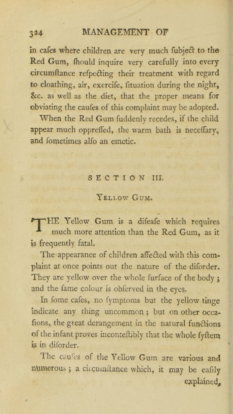 3^4 in cafes where children are very much fubjeft to the Red Gum, fhould inquire very carefully into every circumftance refpe&ing their treatment with regard to cloathing, air, exercife, fituation during the night, &c. as well as the diet, that the proper means for obviating the caufes of this complaint may be adopted. When the Red Gum fuddenly recedes, if the child appear much opprefied, the warm bath is neceffarv, and fometimes alfo an emetic. SECTION III. Yellow Gum. i • *~pKE Yellow Gum is a difeafe which requires much more attention than the Red Gum, as it is frequently fatal. The appearance of children affected with this com- plaint at once points out the nature of the diforder. They are yellow over the whole furface of the bod}'- 5 and the fame colour is obferved in the eyes.. In fome cafes, no fymptoms but the yellow tinge indicate any thing uncommon ; but on other Occa- fions, the great derangement in the natural functions of the infant proves inconteflibly that the whole fyflem is in diforder. 1 he ci u'es of the Yellow Gum are various and numerous j a cncuuntance which, it may be eafily ejtplained^