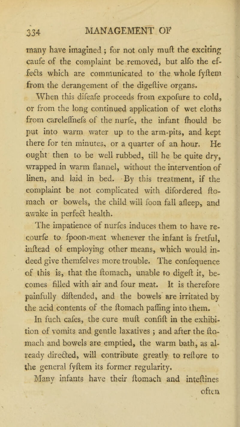 many have imagined ; for not only mud the exciting caufe of the complaint be removed* but alfo the ef- fects which are communicated to the whole fyftem from the derangement of the digeftive organs. When this difeafe proceeds from expofure to cold, or from the long continued application of wet cloths from careleffnefs of the nurfe, the infant fhould be put into warm water up to the arm-pits, and kept there for ten minutes, or a quarter of an hour. He ought then to be well rubbed, till he be quite dry, wrapped in warm flannel, without the intervention of linen, and laid in bed. By this treatment, if the complaint be not complicated with difordered fto- mach or bowels, the child will foon fall afleep, and awake in perfect health. The impatience of nurfes induces them to have re- courfe to fpoon-meat whenever the infant is fretful, inftead of employing other means, which would in- deed give themfelves more trouble. The confequence of this is, that the ftomach, unable to digeft it, be- comes filled with air and four meat. It is therefore painfully diflended, and the bowels are irritated by the acid contents of the ftomach paffmg into them. In fuch cafes, the cure muft confift in the exhibi- tion of vomits and gentle laxatives ; and after the fto- mach and bowels are emptied, the warm bath, as al- ready directed, will contribute greatly to reftore to the general fyftem its former regularity. Many infants have their ftomach and inteftines often