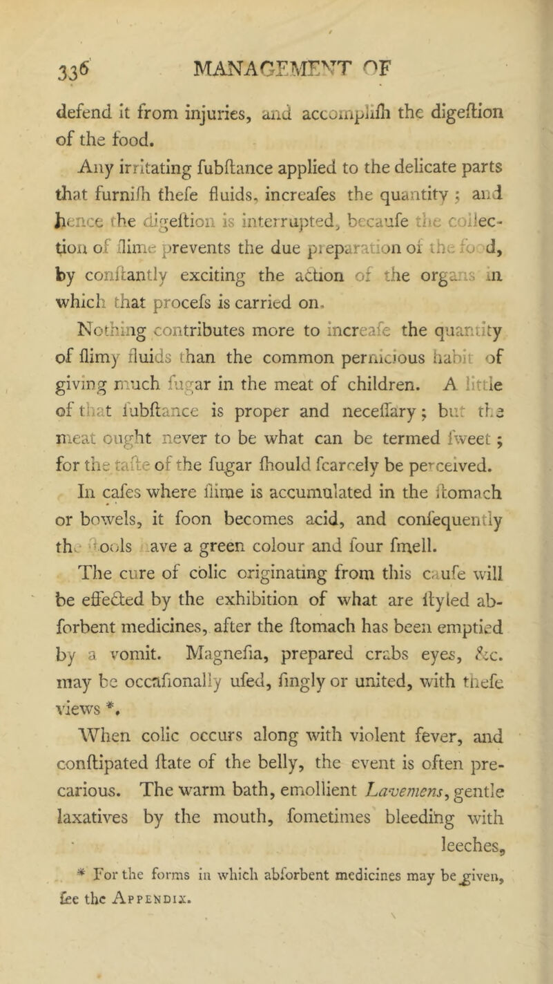 defend it from injuries, and accornplifh the digeftion of the food. Any irritating fubftance applied to the delicate parts that furnifh thefe fluids, increafes the quantity ; and h -ce the digeftjon is interrupted, becaufe the collec- tion of dime prevents the due preparation oi the ;d d, by conitantly exciting the action of the org:. ui which that procefs is carried oil. Nothing contributes more to increafe the quantity of dimy fluids than the common pernicious habi of giving much fugar in the meat of children. A little of that fubftance is proper and necellary; but the meat ought never to be what can be termed fweet; for the tafte or the fugar fhould fcarcely be perceived. In cafes where dime is accumulated in the ftomach or bowels, it foon becomes acid, and confequently th ools ave a green colour and four fmell. The cure of colic originating from this caufe will be effected by the exhibition of what are ftyled ab- forbent medicines, after the ftomach has been emptied by a vomit. Magnefia, prepared crabs eyes, he. may be occnfionaliy ufed, fingly or united, with thefe views *. When colic occurs along with violent fever, and conftipated ftate of the belly, the event is often pre- carious. The warm bath, emollient Lavemens, gentle laxatives by the mouth, fometimes bleedifig with leeches, * For the forms in which abforbent medicines may be .given, fee the Appendix.