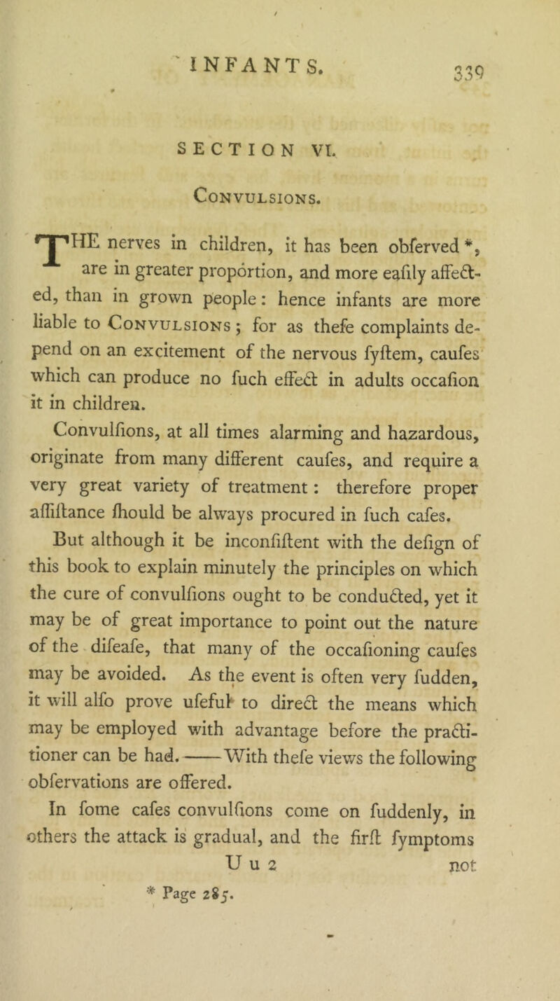 SECTION VI. Convulsions. nr*HE nerves in children, it has been obferved *, are in greater proportion, and more eafily affect- ed, than in grown people: hence infants are more liable to Convulsions ; for as thefe complaints de- pend on an excitement of the nervous fyftem, caufes which can produce no fuch effeCt in adults occalion it in children. Convulfions, at all times alarming and hazardous, originate from many different caufes, and require a very great variety of treatment: therefore proper affiffance fhould be always procured in fuch cafes. But although it be inconfiftent with the defign of this book to explain minutely the principles on which the cure of convulfions ought to be conduced, yet it may be of great importance to point out the nature of the difeafe, that many of the occafioning caufes may be avoided. As the event is often very fudden, it will alfo prove ufefuf to direct the means which may be employed with advantage before the practi- tioner can be had. With thefe views the following obfervations are offered. In fome cafes convulfions come on fuddenly, in others the attack is gradual, and the firfl fymptoms Uu2 not * Page 285.