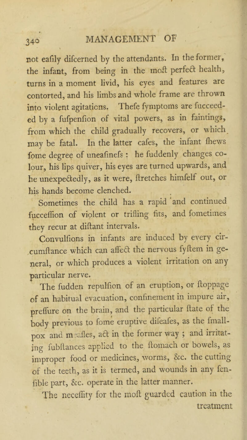 not eafily difcerned by the attendants. In the former, the infant, from being in the moil perfect health, turns in a moment livid, his eyes and features are contorted, and his limbs and whole frame are thrown into violent agitations. Thefe fymptoms are fucceed- ed by a fufpenfion of vital powers, as in faintings, from which the child gradually recovers, or which may be fatal. In the latter cafes, the infant {hews fome degree of uneafinefs: he fuddenly changes co- lour, his lips quiver, his eyes are turned upwards, and he unexpectedly, as it were, flretches himfelf out, or his hands become clenched. Sometimes the child has a rapid and continued fucceflion of violent or trifling fits, and fometimes they recur at diftant intervals. Convulfions in infants are induced by every cir- cumftance which can affeCt the nervous fyftem in ge- neral, or which produces a violent irritation on any particular nerve. The fudden repulfion of an eruption, or Iloppage of an habitual evacuation, confinement in impure air, preffure on the brain, and the particular flate of the body previous to fome eruptive difeafes, as the fmali- pox and meafles, act in the former way ; and irritat- ing fubllances applied to the ftomach or bowels, as improper food or medicines, worms, &c. the cutting of the teeth, as it is termed, and wounds in any fen- fible part, &c. operate in the latter manner. The neceffity for the moft guarded caution in the treatment