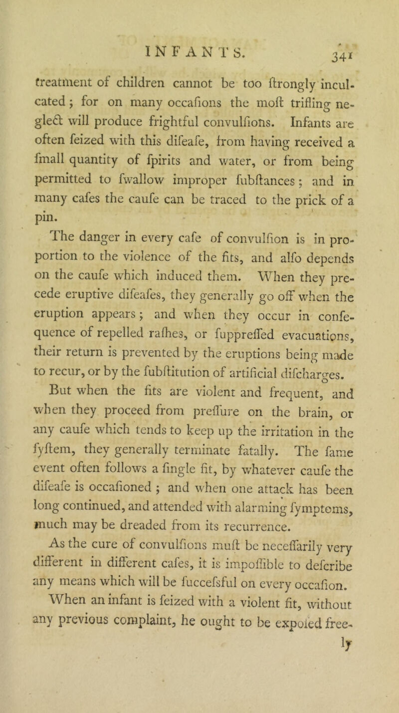 34* treatment of children cannot be too ftrongly incul- cated ; for on many occafions the moil trifling ne- glect will produce frightful convulfions. Infants are often feized with this difeafe, from having received a fmall quantity of fpirits and water, or from being permitted to fwallow improper fubfiances; and in many cafes the caufe can be traced to the prick of a pin. 1 he danger in every cafe of convulfion is in pro- portion to the violence of the fits, and alfo depends on the caufe which induced them. When they pre- cede eruptive difeafes, they generally go off when the eruption appears; and when they occur in confe- quence of repelled rafhes, or fupprefled evacuations, their return is prevented by the eruptions being made to recur, or by the fubflitution of artificial difcharges. But when the fits are violent and frequent, and when they proceed from preffure on the brain, or any caufe which tends to keep up the irritation in the fyflein, they generally terminate fatally. The fame event often follows a Angle fit, by whatever caufe the difeafe is occafioned ; and when one attack has been long continued, and attended with alarming fymptoms, much may be dreaded from its recurrence. As the cure of convulfions mufl be neceffarily very different in different cafes, it is impoflible to defcribe any means which will be fuccefsful on every occafion. When an infant is feized with a violent fit, without any previous complaint, he ought to be expoied free- 17