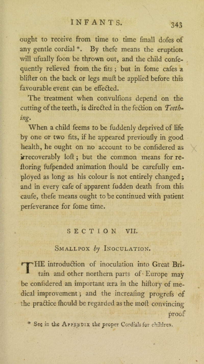 ought to receive from time to time fmall dofes of any gentle cordial *. By thefe means the eruption will ufually foon be thrown out, and the child confe- quently relieved from the fits; but in fome cafes a blifter on the back or legs mull be applied before this favourable event can be effected. The treatment when convulsions depend on the cutting of the teeth, is directed in the feCtion on Teeth* ing. When a child feems to be Suddenly deprived of life by one or two fits, if he appeared previoufly in good health, he ought on no account to be confidered as irrecoverably loft; but the common means for re- storing fufpended animation fhould be carefully em- ployed as long as his colour is not entirely changed ; and in every cafe of apparent fudden death from this caufe, thefe means ought to be continued with patient perfeverance for fome time. SECTION VII. Smallpox by Inoculation. <rT'TIE introduction of inoculation into Great Bri- * tain and other northern parts of' Europe may be confidered an important sera in the hiftory of me- dical improvement; and the increasing progrefs of the practice ftiould be regarded as the mod convincing proof * Sec in the Appjekdix the proper Cordials for children.