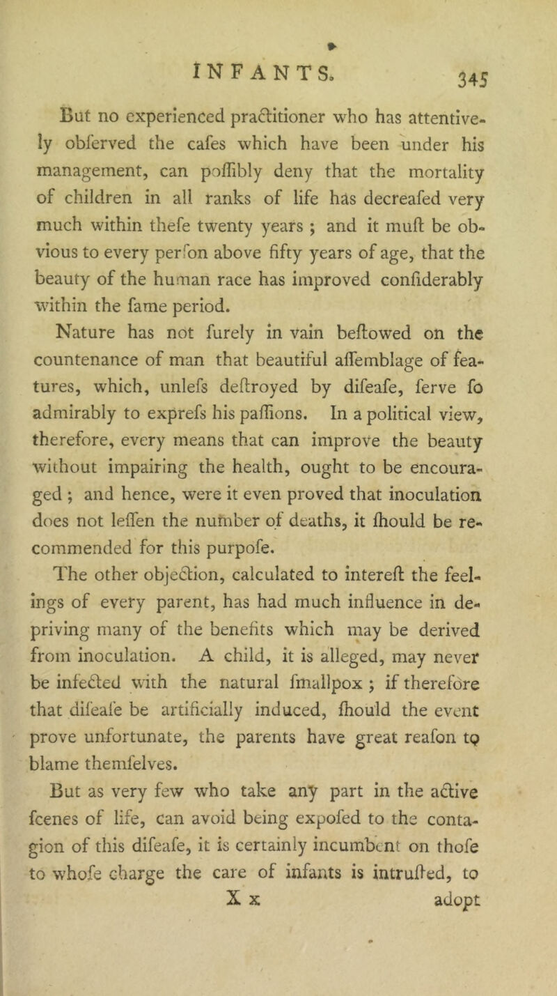 But no experienced pra&itioner who has attentive- ly obferved the cafes which have been under his management, can poffibly deny that the mortality of children in all ranks of life has decreafed very much within thefe twenty years ; and it mud be ob- vious to every per ron above fifty years of age, that the beauty of the human race has improved confiderably within the fame period. Nature has not furely in vain bellowed on the countenance of man that beautiful alfemblage of fea- tures, which, unlefs deflroyed by difeafe, ferve fo admirably to exprefs his padions. In a political view, therefore, every means that can improve the beauty without impairing the health, ought to be encoura- ged ; and hence, were it even proved that inoculation does not leifen the number of deaths, it fhould be re- commended for this purpofe. The other objection, calculated to filtered the feel- ings of every parent, has had much influence in de- priving many of the benefits which may be derived from inoculation. A child, it is alleged, may never be infedled with the natural fmallpox ; if therefore that difeafe be artificially induced, fhould the event prove unfortunate, the parents have great reafon tp blame themlelves. But as very few who take any part in the active feenes of life, can avoid being expofed to the conta- gion of this difeafe, it is certainly incumbent on thofe to whofe charge the care of infants is intruded, to X x adopt