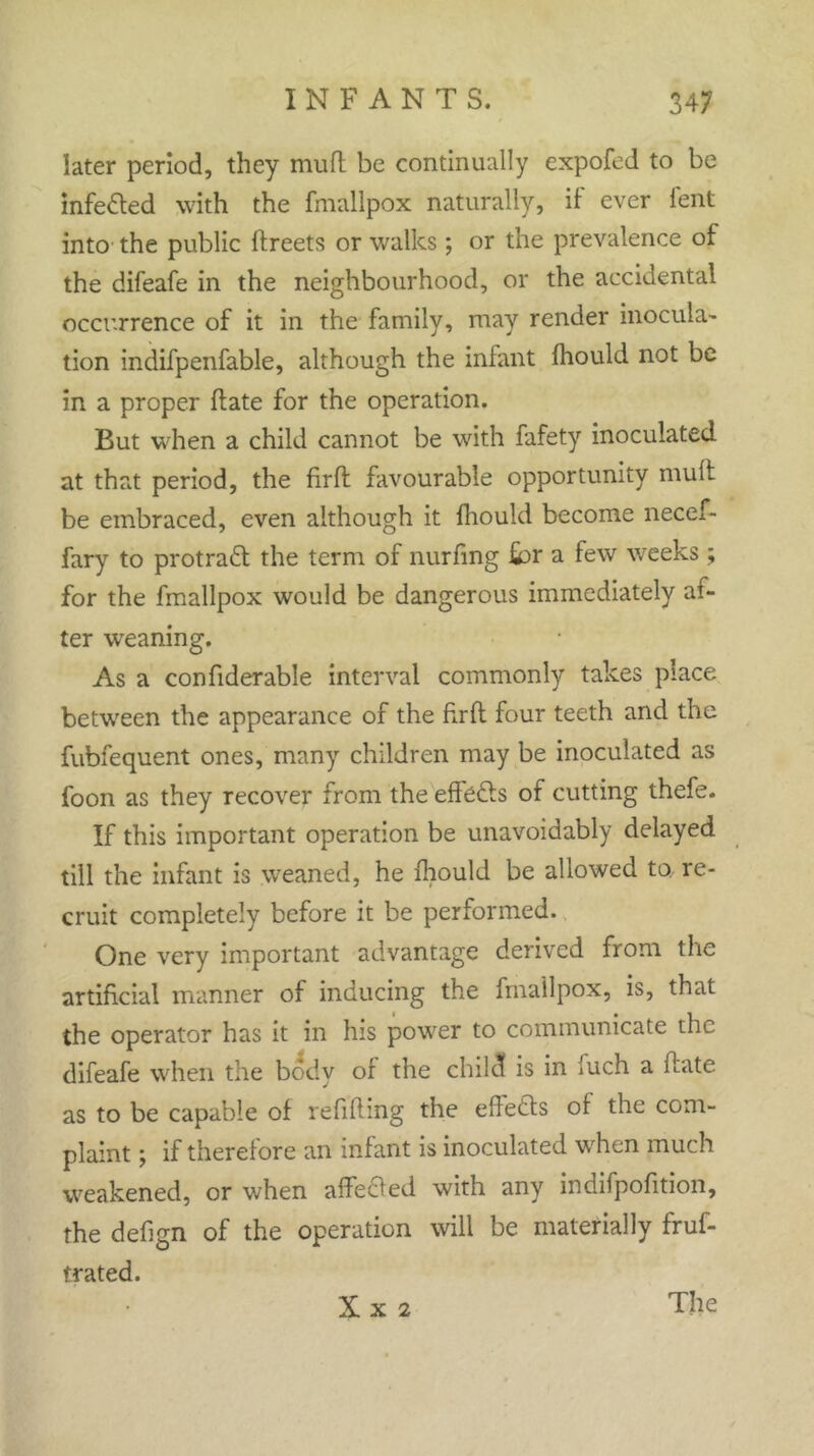 later period, they mud be continually expofed to be infected with the fmallpox naturally, if' ever lent into the public ftreets or walks; or the prevalence of the difeafe in the neighbourhood, or the accidental occurrence of it in the family, may render inocula- tion indifpenfable, although the infant fhould not be in a proper hate for the operation. But when a child cannot be with fafety inoculated at that period, the firft favourable opportunity mult be embraced, even although it fhould become necef- fary to protraft the term of nurfing for a few weeks ; for the fmallpox would be dangerous immediately al- ter wreaning. As a confiderable interval commonly takes place between the appearance of the firft four teeth and the fubfequent ones, many children may be inoculated as foon as they recover from the effects of cutting thefe. If this important operation be unavoidably delayed till the infant is weaned, he fhould be allowed to re- cruit completely before it be performed. One very important advantage derived from the artificial manner of inducing the fmallpox, is, that the operator has it in his power to communicate the difeafe when the body of the child is in luch a flate as to be capable of refifling the effects of the com- plaint ; if therefore an infant is inoculated when much weakened, or when affected with any indifpofition, the defign of the operation will be materially frus- trated. X X 2 The