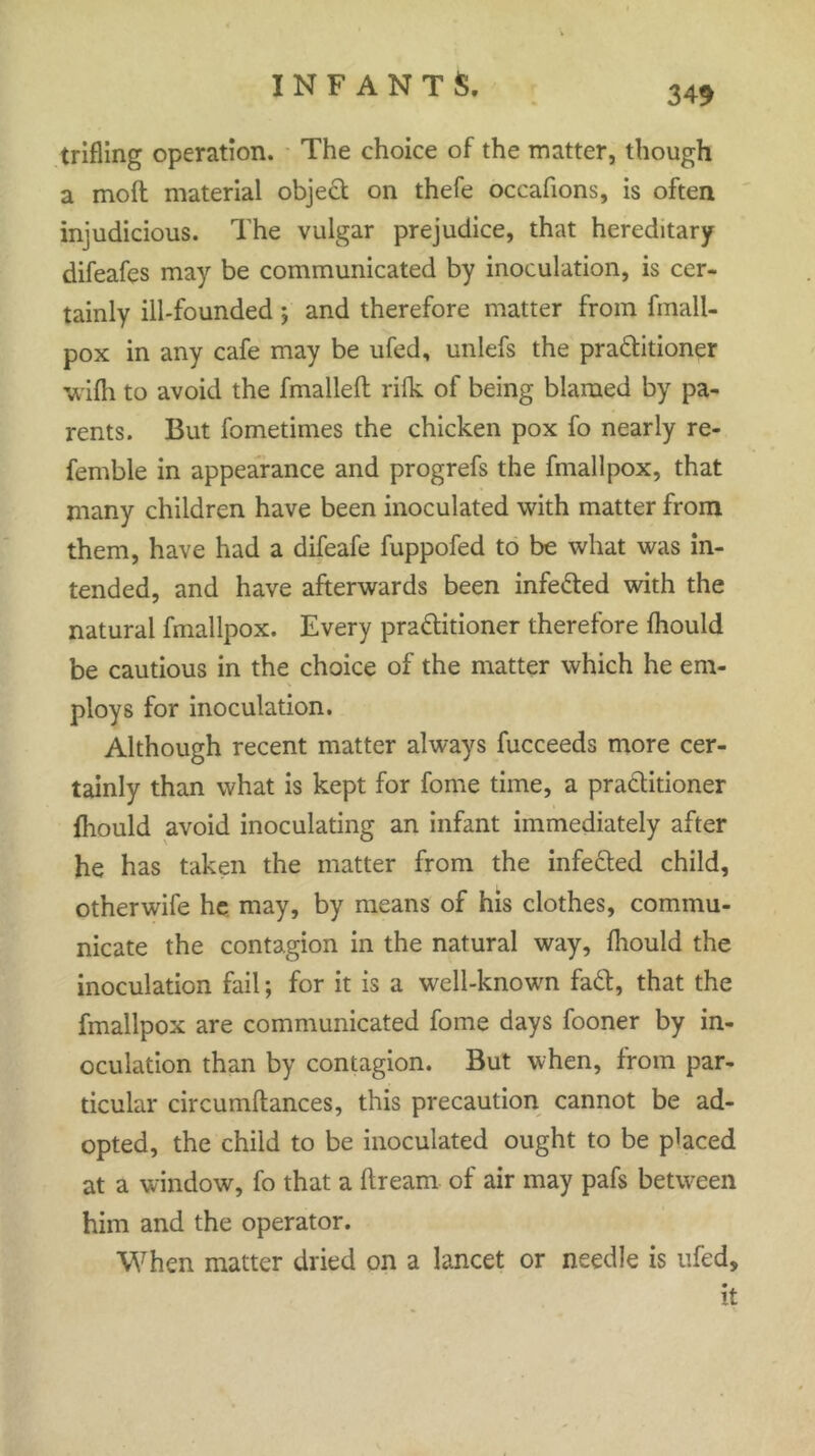 349 trifling operation. The choice of the matter, though a moft material object on thefe occafions, is often injudicious. The vulgar prejudice, that hereditary difeafes may be communicated by inoculation, is cer- tainly ill-founded; and therefore matter from fmali- pox in any cafe may be ufed, unlefs the pradfitioner with to avoid the fmallefl: rilk of being blamed by pa- rents. But fometimes the chicken pox fo nearly re- femble in appearance and progrefs the fmallpox, that many children have been inoculated with matter from them, have had a difeafe fuppofed to be what was in- tended, and have afterwards been infedted with the natural fmallpox. Every pradtitioner therefore fhould be cautious in the choice of the matter which he em- ploys for inoculation. Although recent matter always fucceeds more cer- tainly than what is kept for fome time, a pradtitioner fhould avoid inoculating an infant immediately after he has taken the matter from the infedted child, other wife he may, by means of his clothes, commu- nicate the contagion in the natural way, fhould the inoculation fail; for it is a well-known fadt, that the fmallpox are communicated fome days fooner by in- oculation than by contagion. But when, from par- ticular circumflances, this precaution cannot be ad- opted, the child to be inoculated ought to be placed at a window, fo that a dream of air may pafs between him and the operator. When matter dried on a lancet or needle is ufed, it