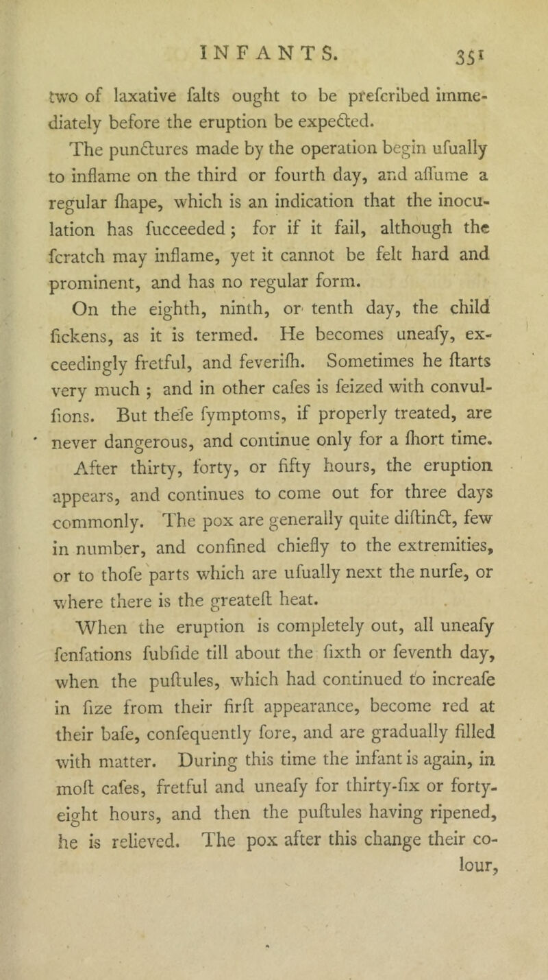 two of laxative falts ought to be prefcribed imme- diately before the eruption be expefted. The punctures made by the operation begin ufually to inflame on the third or fourth day, and aflume a regular fliape, which is an indication that the inocu- lation has fucceeded ; for if it fail, although the fcratch may inflame, yet it cannot be felt hard and prominent, and has no regular form. On the eighth, ninth, or tenth day, the child lickens, as it is termed. He becomes uneafy, ex- ceedingly fretful, and feverifli. Sometimes he darts very much ; and in other cafes is feized with convul- fions. But thefe fymptoms, if properly treated, are ' never dangerous, and continue only for a fhort time. After thirty, forty, or fifty hours, the eruption appears, and continues to come out for three days commonly. The pox are generally quite didinft, few in number, and confined chiefly to the extremities, or to thofe parts which are ufually next the nurfe, or where there is the greateft heat. When the eruption is completely out, all uneafy fenfations fubfide till about the fixth or feventh day, when the puftules, which had continued to increafe in fize from their firfh appearance, become red at their bafe, confequently fore, and are gradually filled with matter. During this time the infant is again, in molt cafes, fretful and uneafy for thirty-fix or forty- eight hours, and then the pudules having ripened, he is relieved. The pox after this change their co- lour,