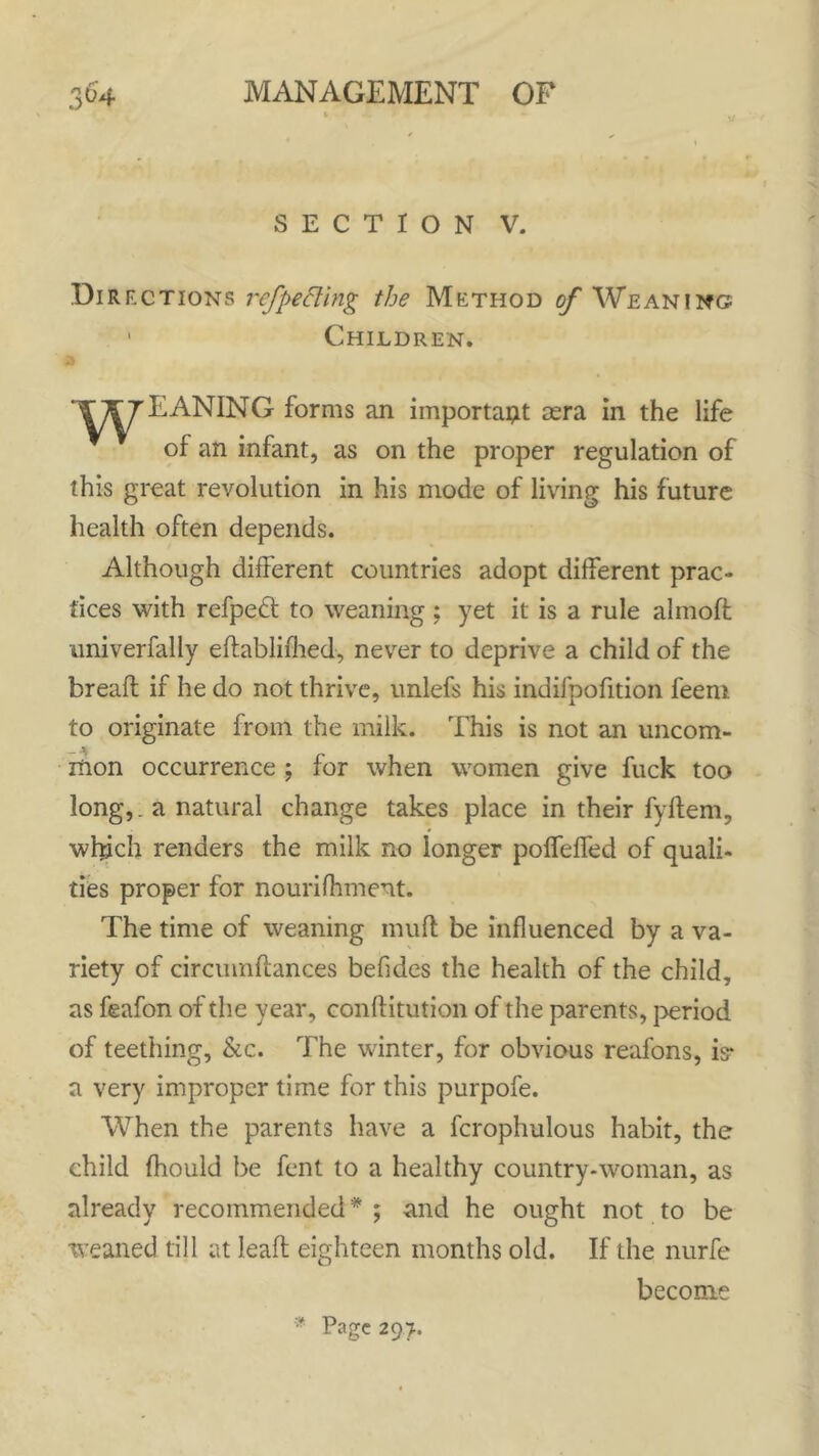 SECTION V. Dir ections ref petting the Method of Weaning? 1 Children. EANING forms an importapt sera in the life of an infant, as on the proper regulation of this great revolution in his mode of living his future health often depends. Although different countries adopt different prac- tices with refpedt to weaning ; yet it is a rule alinoft univerfally edablifhed, never to deprive a child of the bread if he do not thrive, unlefs his indifpofition feeni to originate from the milk. This is not an uncom- mon occurrence ; for when women give fuck too long,. a natural change takes place in their fyftem, which renders the milk no longer poffeffed of quali- ties proper for nourifhment. The time of weaning mud be influenced by a va- riety of circumffances befides the health of the child, as feafon of the year, conffitution of the parents, period of teething, &c. The winter, for obvious reafons, is- a very improper time for this purpofe. When the parents have a fcrophulous habit, the child fhould be fent to a healthy country-woman, as already recommended * ; and he ought not to be weaned till at lead eighteen months old. If the nurfe become Page 297.