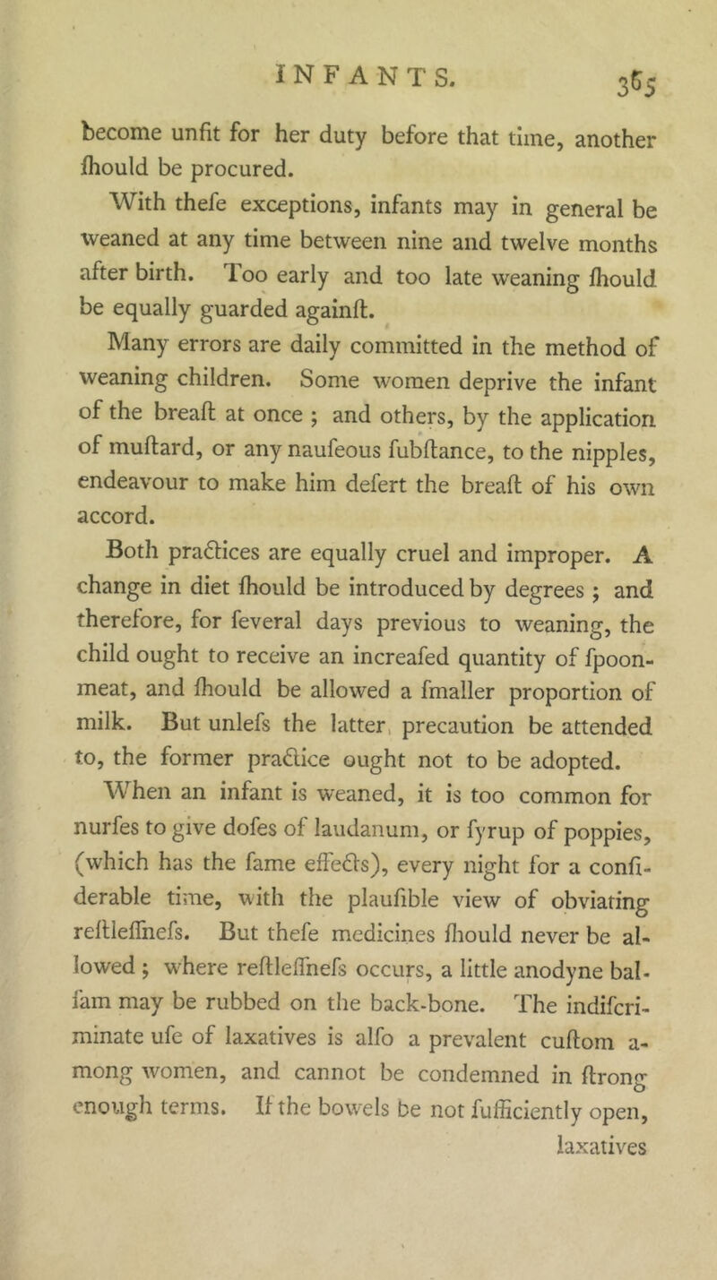 become unfit for her duty before that time, another fhould be procured. With thefe exceptions, infants may in general be weaned at any time between nine and twelve months after birth. Too early and too late weaning fhould be equally guarded againft. Many errors are daily committed in the method of weaning children. Some women deprive the infant of the bread; at once ; and others, by the application of muftard, or any naufeous fubftance, to the nipples, endeavour to make him defert the bread of his own accord. Both practices are equally cruel and improper. A change in diet fhould be introduced by degrees ; and therefore, for feveral days previous to weaning, the child ought to receive an increafed quantity of fpoon- meat, and fhould be allowed a fmaller proportion of milk. But unlefs the latter precaution be attended to, the former pradlice ought not to be adopted. When an infant is weaned, it is too common for nurfes to give dofes of laudanum, or fyrup of poppies, (which has the fame effeOs), every night for a confi- derable time, with the plaufible view of obviating refUeffnefs. But thefe medicines fhould never be al- lowed ; where refUeffnefs occurs, a little anodyne bah fam may be rubbed on the back-bone. The indifcri- minate ufe of laxatives is alfo a prevalent cuftom a- mong women, and cannot be condemned in ftrong enough terms. If the bowels be not fufficiently open, laxatives