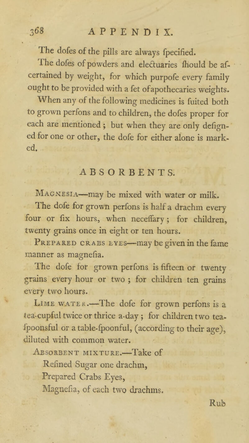 T he dofes of the pills are always fpecified. 1 he dofes of powders and electuaries fhould be af- certained by weight, for which purpofe every family ought to be provided with a fet ofapothecaries weights. When any of the following medicines is fuited both to grown perfons and to children, the dofes proper for each are mentioned ; but when they are only defign- ed for one or other, the dofe for either alone is mark- ed. ABSORBENTS. Magnesia—may be mixed with water or milk. The dofe for grown perfons is half a drachm every four or fix hours, when necelfary ; for children, twenty grains once in eight or ten hours. Prepared crabs lyes—may be given in the fame manner as magnefia. The dofe for grown perfons is fifteen or twenty grains every hour or two ; for children ten grains every two hours. Lime water.—The dofe for grown perfons is a tea-cupful twice or thrice a-day ; for children two tea- ipoonsful or a table-fpoonful, (according to their age), diluted with common water. Absorbent mixture.—Take of Refined Sugar one drachm, Prepared Crabs Eyes, Magnefia, of each two drachms. Rub