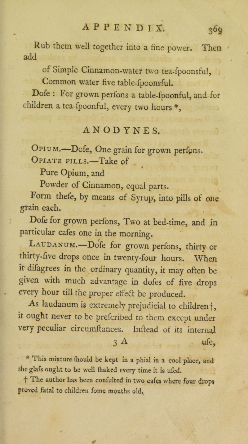 Rub them well together into a fine power. Then add of Simple Cinnamon-water two tea-fpoonsful, Common water five table-fpoonsful. Dofe : For grown perfons a table-fpoonful, and for children a tea-fpoonful, every two hours *, ANODYNES, Opium.—Dofe, One grain for grown perfpns. Opiate pills.—Take of 4 Pure Opium, and Powder of Cinnamon, equal parts. Form thefe, by means of Syrup, into pills of one grain each. Dofe for grown perfons. Two at bed-time, and in particular cafes one in the morning. Laudanum.—Dofe for grown perfons, thirty or thirty, five drops once in twenty-four hours. When it difagrees in the ordinary quantity, it may often be given with much advantage in dofes of five drops every hour till the proper effect be produced. As laudanum is extremely prejudicial to childrenf, it ought never to be prefcribed to them except under very peculiar circumflances. Inflead of its internal 3 A ufe, * Tliis mixture fhould be kept in a phial in a cool place, and the glafs ought to be well (haked every time it is ufed. t The author has been confulted in two cafes where four drops proved fatal to children fome months old*