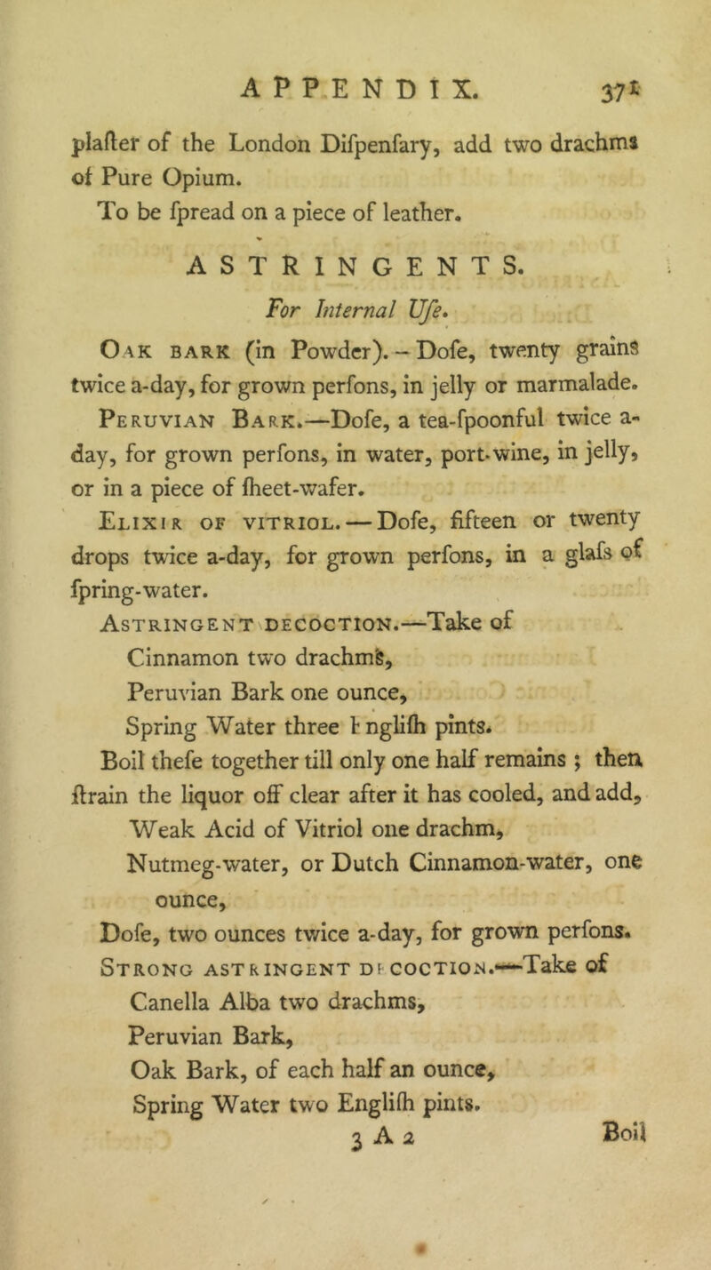 plafter of the London Difpenfary, add two drachma of Pure Opium. To be fpread on a piece of leather. % ASTRINGENTS. For hiternal life. Oak bark (in Powder). - Dofe, twenty grains twice a-day, for grown perfons, in jelly or marmalade. Peruvian Bark.—Dofe, a tea-fpoonful twice a- day, for grown perfons, in water, port.wine, in jelly, or in a piece of fheet-wafer. Elixir of vitriol. — Dofe, fifteen or twenty drops twice a-day, for grown perfons, in a glafs of fpring-water. Astringent decoction.—Take of Cinnamon two drachm^, Peruvian Bark one ounce. Spring Water three fnglifh pints. Boil thefe together till only one half remains; then ftrain the liquor off clear after it has cooled, and add. Weak Acid of Vitriol one drachm, Nutmeg-water, or Dutch Cinnamon-water, one ounce, Dofe, two ounces twice a-day, for grown perfons. Strong astringent di coction.—Take of Canella Alba two drachms, Peruvian Bark, Oak Bark, of each half an ounce. Spring Water two Englilh pints. 3 A 2 Boil