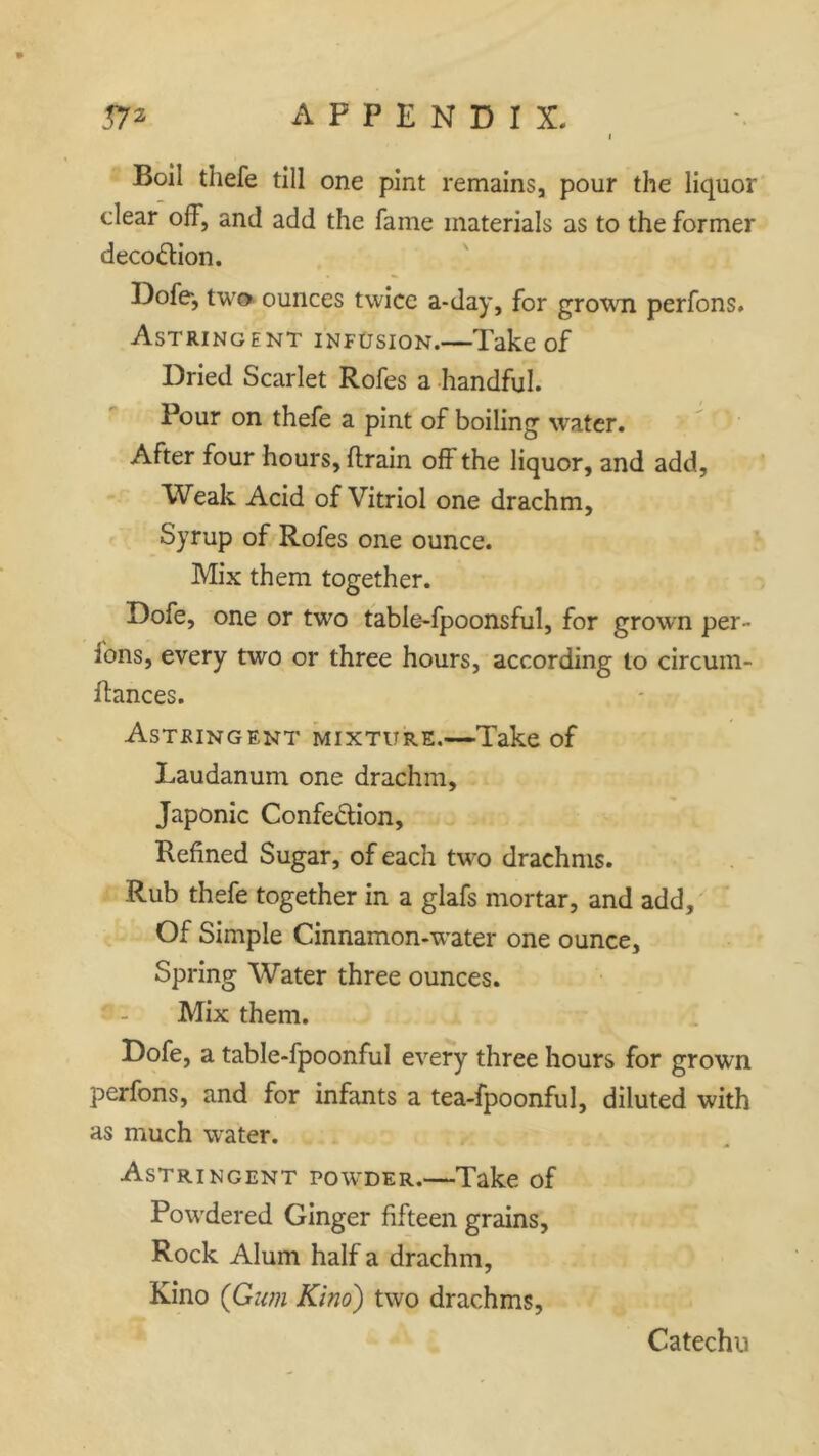 Boil thefe till one pint remains, pour the liquor clear off, and add the fame materials as to the former deco&ion. Dofe-, two ounces twice a-day, for grown perfons. Astringent infusion.—Take of Dried Scarlet Rofes a handful. Pour on thefe a pint of boiling water. After four hours, drain off the liquor, and add, Weak Acid of Vitriol one drachm, Syrup of Rofes one ounce. Mix them together. Dofe, one or two table-fpoonsful, for grown per- ions, every two or three hours, according to circum- dances. Astringent mixture.—Take of Laudanum one drachm. Japonic Confection, Refined Sugar, of each two drachms. Rub thefe together in a glafs mortar, and add. Of Simple Cinnamon-water one ounce. Spring Water three ounces. Mix them. Dofe, a table-fpoonful every three hours for grown perfons, and for infants a tea-fpoonful, diluted with as much water. Astringent powder.—Take of Powdered Ginger fifteen grains. Rock Alum half a drachm, Kino (Gum Kino) two drachms, Catechu