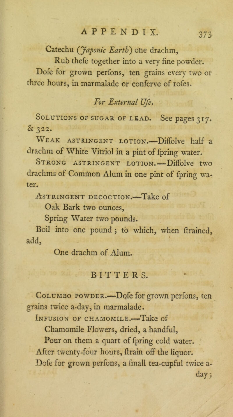 0/0 Catechu (Japonic Earth') one drachm, Rub thefe together into a very fine powder. Dofe for grown perfons, ten grains every two or three hours, in marmalade or conferve of rofes. For External Ufe. Solutions of sugar of lead. See pages 317. & 322. Weak astringent lotion.—Diffolve half a drachm of White Vitriol in a pint of fpring water. Strong astringent lotion.—Diffolve two drachms of Common Alum in one pint of fpring wa- ter. Astringent decoction.—Take of Oak Bark two ounces, Spring Water two pounds. Boil into one pound ; to which, when {trained, add. One drachm of Alum. BITTERS. Columbo powder.—Dofe for grown perfons, ten grains twice a-day, in marmalade. Infusion of chamomile.—Take of Chamomile Flowers, dried, a handful. Pour on them a quart of fpring cold water. After twenty-four hours, {train off the liquor. Dofe for grown perfons, a fmall tea-cupful twice a- day \* •