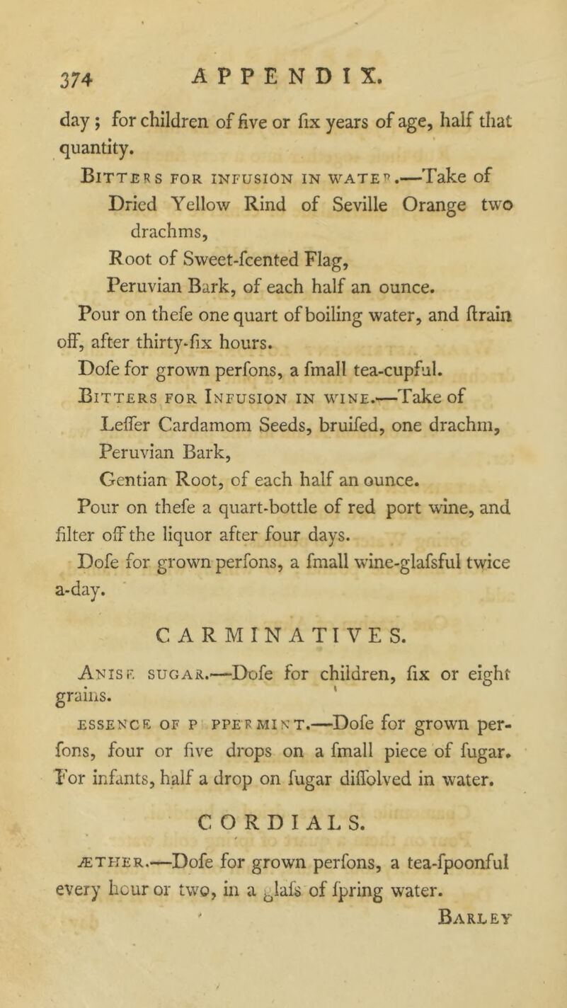 day ; for children of five or fix years of age, half that quantity. Bitters for infusion in water.—Take of Dried Yellow Rind of Seville Orange two drachms, Root of Sweet-fcented Flag, Peruvian Bark, of each half an ounce. Pour on thefe one quart of boiling water, and (train off, after thirty-fix hours. Dofe for grown perfons, a finall tea-cupful. Bitters for Infusion in wine.—Take of Leffer Cardamom Seeds, bruifed, one drachm, Peruvian Bark, Gentian Root, of each half an ounce. Pour on thefe a quart-bottle of red port wine, and filter off the liquor after four days. Dofe for grown perfons, a fmall wine-glafsful twice a-day. CARMINATIVES. Anisf. sugar.—Dofe for children, fix or eight grains. essence of p PPERMINT.—Dofe for grown per- fons, four or five drops on a fmall piece of fugar. For infants, half a drop on fugar difiolved in water. CORDIALS. aether.—Dofe for grown perfons, a tea-fpoonful every hour or two, in a blafs of fpring water. ' Barley