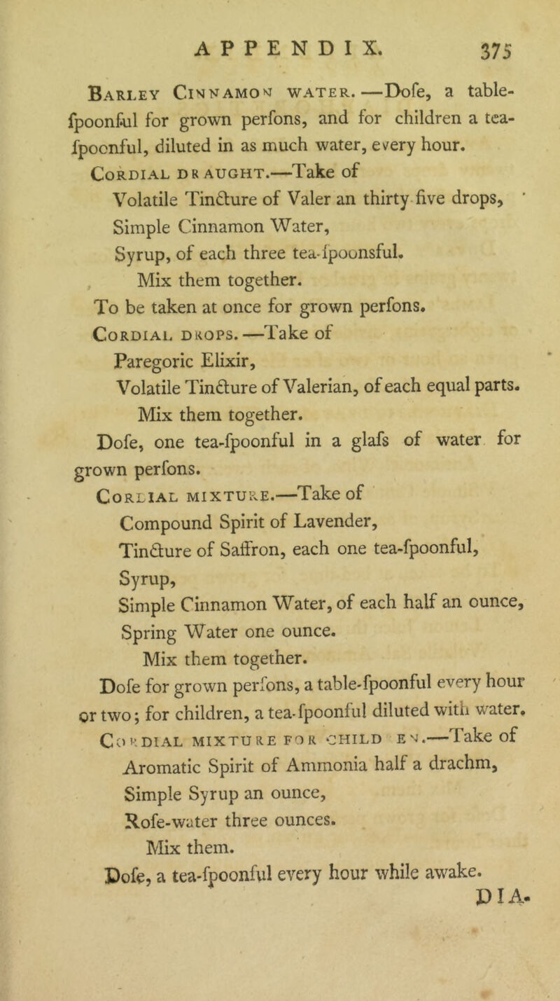 Barley Cinnamon water.—Dole, a table- fpoon&il for grown perfons, and for children a tea- fpocnful, diluted in as much water, every hour. Cordial draught.—Take of Volatile Tincture of Valer an thirty five drops. Simple Cinnamon Water, Syrup, of each three teadpounsful. Mix them together. To be taken at once for grown perfons. Cordial drops.—Take of Paregoric Elixir, Volatile Tin&ure of Valerian, of each equal parts. Mix them together. Dofe, one tea-fpoonful in a glafs of water for grown perfons. Corlial mixture.—Take of Compound Spirit of Lavender, Tin&ure of Saffron, each one tea-fpoonful, Syrup, Simple Cinnamon Water, of each half an ounce. Spring Water one ounce. Mix them together. Dofe for grown perfons, a table-fpoonful every hour or two; for children, a tea-fpoonlul diluted with water. Coe dial mixture for child em.—'lake of Aromatic Spirit of Ammonia half a drachm. Simple Syrup an ounce, Rofe-water three ounces. Mix them. Dofe, a tea-fpoonful every hour while awake. DIA-