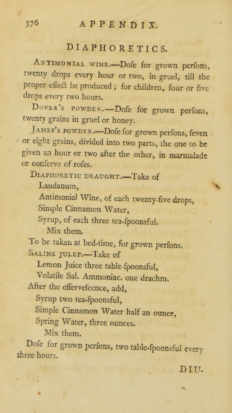 diaphoretics. Antimonial wine.—Dofe for grown perfons, twenty drops every hour or two, in gruel, till the proper effect be produced ; for children, four or five drops every two hours. Dover s powder.—Dofe for grown perfons, twenty grains in gruel or honey. James s powder.—Dofe for grown perfons, feven or eight grains, divided into two parts, the one to be gh en an hour or two after the other, in marmalade or conferve of rofes. Diaphoretic draught Take of Laudanum, \ Antimonial Wine, of each twenty-five drops, Simple Cinnamon Water, Syrup, of each three tea-fpoonsful. Mix them. 1 o be taken at bed-time, for grown perfons. Saline julep.—Take of Lemon Juice three table-fpoonsful. Volatile Sal. Ammoniac, one drachm. After the effervefcence, add. Syrup two tea-fpoonsful, Simple Cinnamon Water half an ounce. Spring Water, three ounces. Mix them. Dofe for grown perfons, two table-fpoonsful every three hours. 3 DIU, #