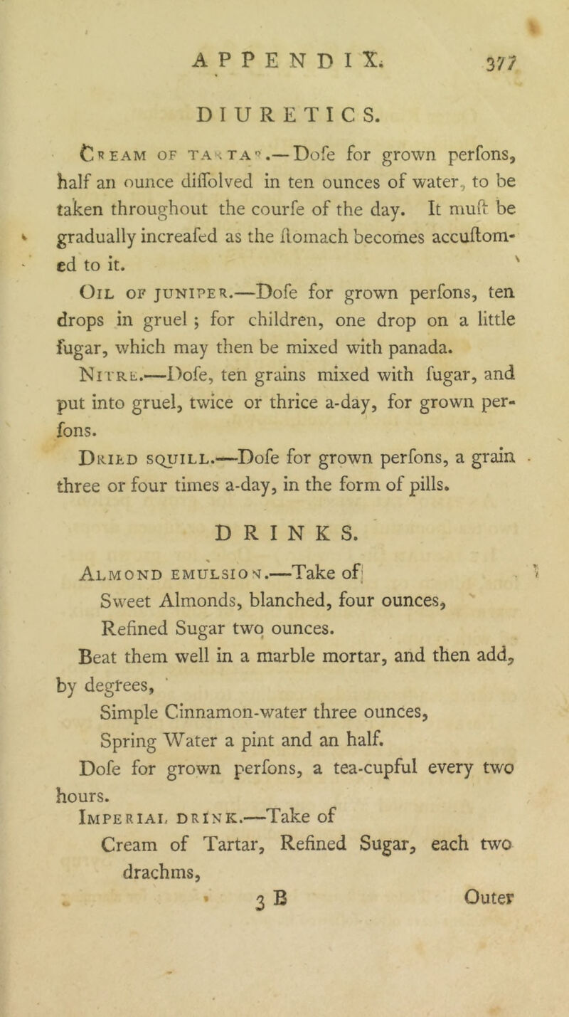 DIURETICS. Cream of takta*.— Dofe for grown perfons, half an ounce dilfolved in ten ounces of water, to be taken throughout the courfe of the day. It muft be gradually increafed as the Romach becomes accuftom- ed to it. Oil of juniper.—Dofe for grown perfons, ten. drops in gruel ; for children, one drop on a little fugar, which may then be mixed with panada. Nitre.—Dofe, ten grains mixed with fugar, and put into gruel, twice or thrice a-day, for grown per- fons. Dried squill.—Dofe for grown perfons, a grain . three or four times a-day, in the form of pills. DRINKS. Almond emulsion.—Take of; Sweet Almonds, blanched, four ounces. Refined Sugar two ounces. Beat them well in a marble mortar, and then add, by degrees, Simple Cinnamon-water three ounces, Spring Water a pint and an half. Dofe for grown perfons, a tea-cupful every two hours. Imperial drink.—Take of Cream of Tartar, Refined Sugar, each two drachms, 3 B 1 Outer