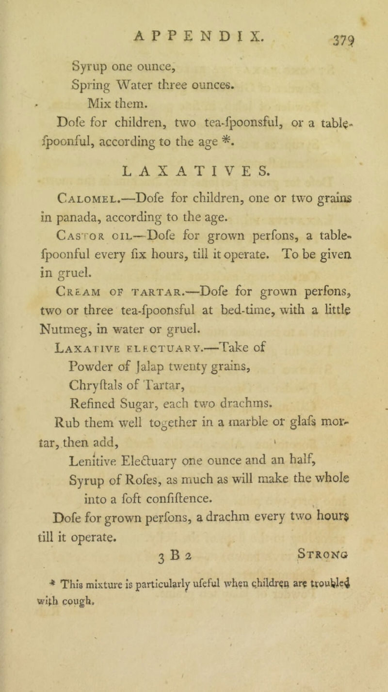 Syrup one ounce. Spring Water three ounces. Mix them. Dofe for children, two tea-fpoonsful, or a table- fpoonful, according to the age LAXATIVES. Calomel.—Dofe for children, one or two grains in panada, according to the age. Castor oil—Dofe for grown perfons, a table- fpoonful every fix hours, till it operate. To be given in gruel. Cream of tartar.—Dofe for grown perfons, two or three tea-fpoonsful at bed-time, with a little Nutmeg, in water or gruel. Laxative electuary.—Take of Powder of Jalap twenty grains, Chryftals of Tartar, Refined Sugar, each two drachms. Rub them well together in a marble or glafs mor- tar, then add, 1 Lenitive Ele&uary one ounce and an half. Syrup of Rofes, as much as will make the whole into a foft confidence. Dofe for grown perfons, a drachm every two hour$ till it operate. 3 B 2 Strong * This mixture is particularly ufeful when children are troubletf with cough.