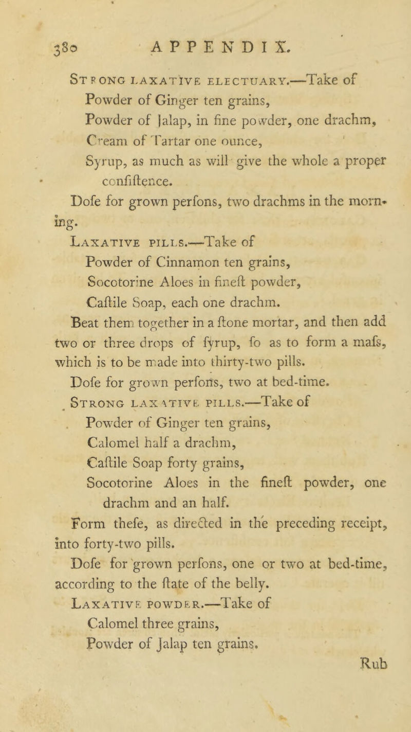 ST PONG LAXATIVE ELECTUARY. Take of Powder of Ginger ten grains. Powder of jalap, in fine povvder, one drachm. Cream of Tartar one ounce, Syrup, as much as will give the whole a proper confidence. Dofe for grown perfons, two drachms in the morn* ing. Laxative pills.—Take of Powder of Cinnamon ten grains, Socotorne Aloes in fined powder, Cadile Soap, each one drachm. Beat them together in a done mortar, and then add two or three drops of fyrup, fo as to form a mafs, which is to be made into thirty-two pills. Dofe for grown perfons, two at bed-time. Strong laxative pills.—Take of Powder of Ginger ten grains, Calomel half a drachm, Cadile Soap forty grains, Socotorine Aloes in the fined powder, one drachm and an half. Form thefe, as dire fled in the preceding receipt, into forty-two pills. Dofe for grown perfons, one or two at bed-time, according to the date of the belly. Laxative powder.—Take of Calomel three grains, Powder of Jalap ten grains. Rub