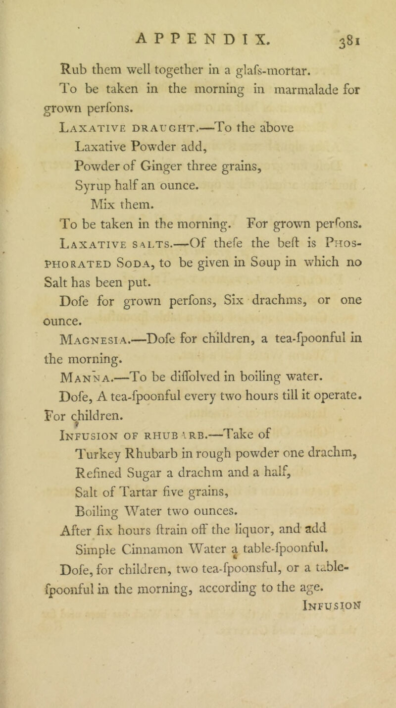 Rub them well together in a glafs-mortar. To be taken in the morning in marmalade for grown perfons. Laxative draught.—To the above Laxative Powder add, Powder of Ginger three grains. Syrup half an ounce. Mix them. To be taken in the morning. For grown persons. Laxative salts.—Of thefe the bed: is Phos- phorated Soda, to be given in Soup in which no Salt has been put. Dofe for grown perfons, Six drachms, or one ounce. Magnesia.—Dofe for children, a tea-fpoonful in the morning. Manna.—To be diflolved in boiling water. Dofe, A tea-fpoonful every two hours till it operate. For children. » Infusion of rhub arb.—Take of Turkey Rhubarb in rough powder one drachm. Refined Sugar a drachm and a half. Salt of Tartar five grains. Boiling Water two ounces. After fix hours ftrain off the liquor, and add Simple Cinnamon Water a table-fpoonful. Dofe, for children, two tea-fpoonsful, or a t^ble- fpoonful in the morning, according to the age. Infusion