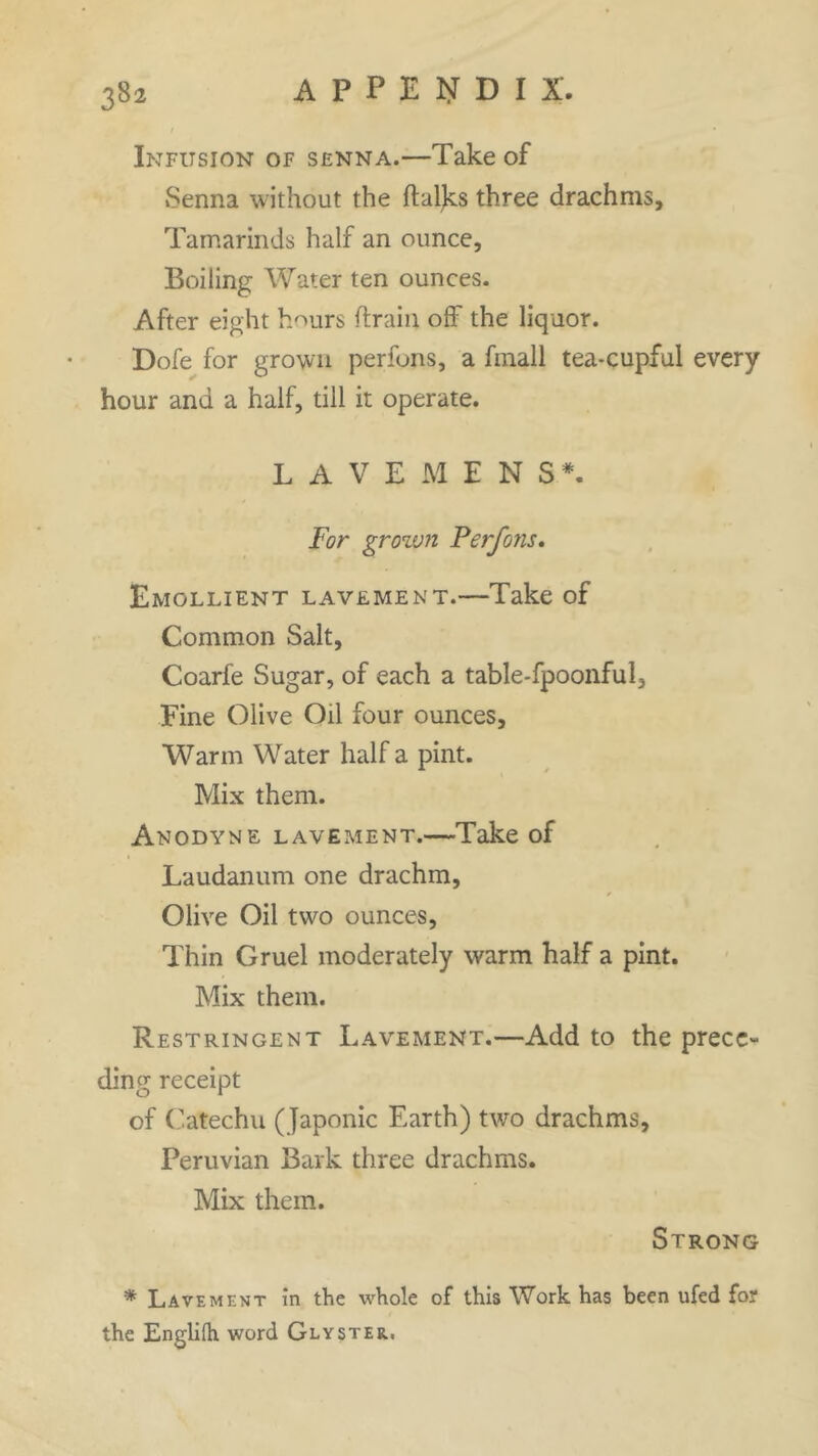 Infusion of senna.—Take of »Senna without the ftaljcs three drachms. Tamarinds half an ounce. Boiling Water ten ounces. After eight hours drain off the liquor. Dofe for grown perfons, a fmall tea-cupful every hour and a half, till it operate. LAVEMENS*. For grown Perfons. Emollient lavement.—Take of Common Salt, Coarfe Sugar, of each a table-fpoonful. Fine Olive Oil four ounces. Warm Water half a pint. Mix them. Anodyne lavement.—Take of Laudanum one drachm, * Olive Oil two ounces, Thin Gruel moderately warm half a pint. Mix them. Restringent Lavement.—Add to the prece- ding receipt of Catechu (Japonic Earth) two drachms, Peruvian Bark three drachms. Mix them. Strong * Lavement in the whole of this Work has been ufed for the Englifh word Glyster..