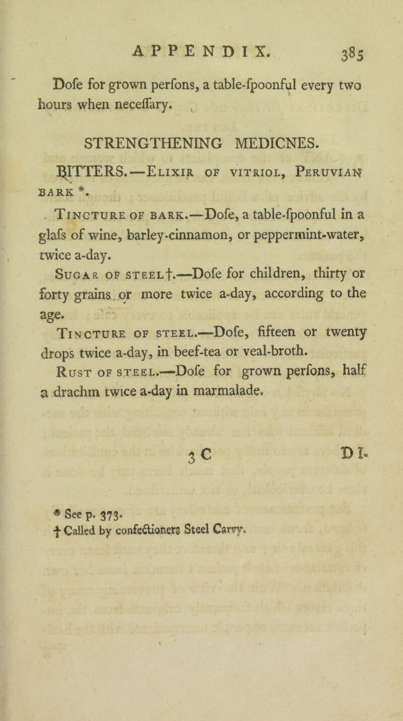 Dofe for grown perfons, a table-fpoonful every two hours when neceffary. / STRENGTHENING MEDICNES. JITTERS.—Elixir of vitriol, Peruvian BARK *. Tincture of bark.—Dofe, a table-fpoonful in a glafs of wine, barley-cinnamon, or peppermint-water, twice a-day. Sugar of steelE—Dofe for children, thirty or forty grains. or more twice a-day, according to the age. Tincture of steel.—Dofe, fifteen or twenty drops twice a-day, in beef-tea or veal-broth. Rust of steel.—Dofe for grown perfons, half a drachm twice a-day in marmalade. DI- * See p. 373. f Called by confectioners Steel Cam*.