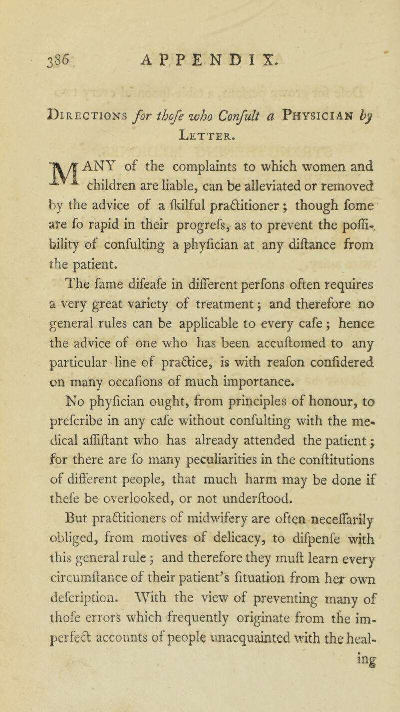 Directions for thofe who Confult a Physician by Letter. 1\/T complaints to which women and -*• A children are liable, can be alleviated or removed by the advice of a fkilful practitioner ; though feme are fo rapid in their progrefs, as to prevent the pofli-. bility of confulting a phyfician at any diltance from the patient. The fame difeafe in different perfons often requires a very great variety of treatment; and therefore no general rules can be applicable to every cafe ; hence the advice of one who has been accuftomed to any particular line of practice, is with reafon confidered on many occafions of much importance. No phyfician ought, from principles of honour, to preferibe in any cafe without confulting with the me- dical affiftant who has already attended the patient; for there are fo many peculiarities in the conftitutions of different people, that much harm may be done if thel'e be overlooked, or not underflood. But practitioners of midwifery are often neceffarily obliged, from motives of delicacy, to difpenfe with this general rule ; and therefore they mull learn every circumlf ance of their patient’s fituation from her own defeription. With the view of preventing many of thofe errors wffich frequently originate from the im- perfect accounts of people unacquainted with the heal- ing