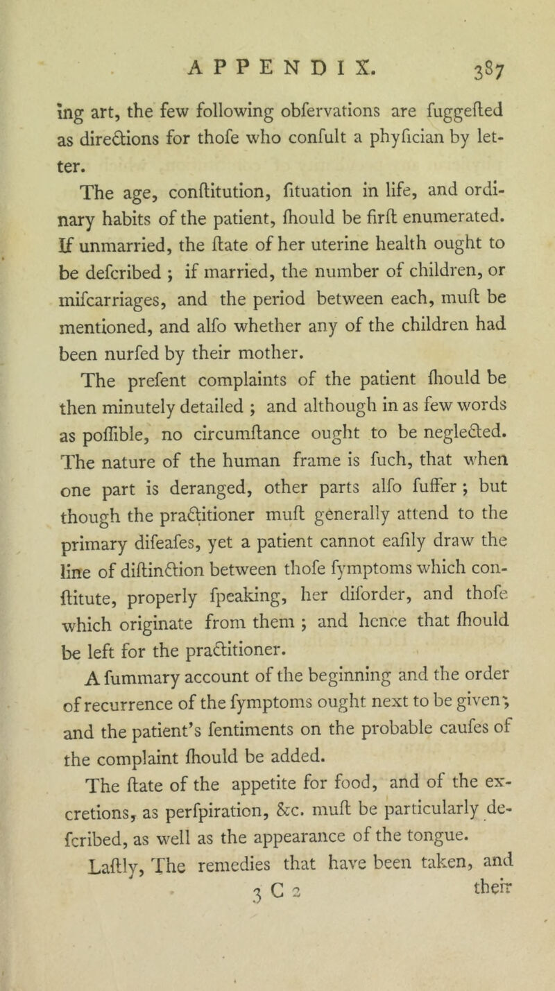 mg art, the few following obfervations are fuggefted as directions for thofe who confult a phyfician by let- ter. The age, conditution, fituation in life, and ordi- nary habits of the patient, fhould be firft enumerated. If unmarried, the ftate of her uterine health ought to be defcribed ; if married, the number of children, or mifcarriages, and the period between each, 11111(1 be mentioned, and alfo whether any of the children had been nurfed by their mother. The prefent complaints of the patient fhould be then minutely detailed ; and although in as few words as poflible, no circumftance ought to be negleCted. The nature of the human frame is fuch, that when one part is deranged, other parts alfo fuffer ; but though the practitioner mud generally attend to the primary difeafes, yet a patient cannot eafily draw the line of diftin&ion between thofe fymptoms which con- ftitute, properly fpeaking, her diforder, and thofe which originate from them ; and hence that fhould be left for the pra&itioner. A fummary account of the beginning and the order of recurrence of the fymptoms ought next to be given; and the patient’s fentiments on the probable caufes of the complaint fhould be added. The date of the appetite for food, and of the ex- cretions, as perfpiration. See. mud be particularly de- fcribed, as well as the appearance of the tongue. Ladly, The remedies that have been taken, and 3 C 2 their