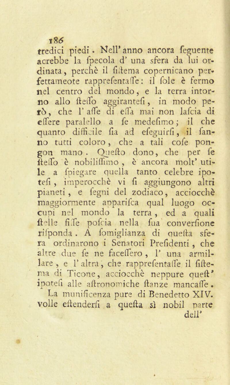 tredici piedi. Nell* anno ancora feguente acrebbe la fpecola d’ una sfera da lui or- dinata , perchè il fidema copernicano per* fettameote rapprefentaffie : il fole è fermo nel centro del mondo, e la terra intor- no allo Hello aggirantefi, in modo pe- rò, che 1’ affé di effia mai non lafcia di effere paralello a fe medefimo ; il che quanto difficile ha ad efeguirfì, il fan- no tutti coloro, che a tali cofe pon- gon mano . Quello dono, che per fe Hello è nobiliffimo , è ancora molt’ uti- le a fpiegare quella tanto celebre ipo- tefi , imperocché vi fi aggiungono altri pianeti , e legni del zodiaco, acciocché maggiormente anparifca qual luogo oc- cupi nel mondo la terra , ed a quali lidie fife pofcia nella fua converfione rilponda. A fomiglianza di quella sfe- ra ordinarono i Senatori Prendenti , che altre due fe ne facelTero , V una armil- lare , e T altra, che rapprefentalTe il fide- ria di Ticone, acciocché neppure quell* ipoteli alle adronomiche danze mancalfe . La munificenza pure di Benedetto XIV. volle edenderli a queda sì nobil parte dell*