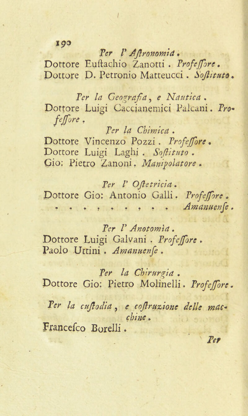 jgo Ter V Afironomid. Dottore Euftachio Zanotti . Trofeflore. Dottore D. Petronio Matteucci. Sofiituto• Ter la Geografia, ^ Nautica . Dottore Luigi Caccianemici Palcani. Pro- fe fior e . Ter la Chimica . Dottore Vincenzo Pozzi . Trofefiore • Dottore Luigi Laghi . Sofiituto . Gio; Pietro Zanoni. Manipolatore. Ter V Ofietricia. Dottore Gio: Antonio Galli. Trofefiore. . . . ...... Amanuenfe. Ter T Anotomìa. Dottore Luigi Galvani . Trofefiore . Paolo Ut ti ni . Amanuenfe . Ter la Chirurgia . Dottore Gio: Pietro Molinelli. Trofefiore. ' 9 Ter la enfiodia, e enfi razione delle mac- chine . Francefco Borelli. Ter